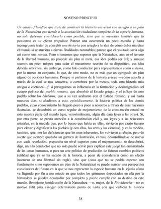 NOVENO PRINCIPIO
Un ensayo filosófico que trate de construir la historia universal con arreglo a un plan
de la Naturaleza que tiende a la asociación ciudadana completa de la especie humana,
no sólo debemos considerarlo como posible, sino que es menester también que lo
pensemos en su efecto propulsor. Parece una ocurrencia un poco extraña y hasta
incongruente tratar de concebir una historia con arreglo a la idea de cómo debía marchar
el mundo si se atuviera a ciertas finalidades razonables; parece que el resultado sería algo
así como una novela. Pero si tenemos que suponer que la Naturaleza, aun en el terreno
de la libertad humana, no procede sin plan ni meta, esa idea podría ser útil; y aunque
seamos un poco miopes para calar el mecanismo secreto de su dispositivo, esa idea
debería servirnos, sin embargo, como hilo conductor para representarnos como sistema,
por lo menos en conjunto, lo que, de otro modo, no es más que un agregado sin plan
alguno de acciones humanas. Porque si partimos de la historia griega —como aquella a
través de la cual se nos conserva, o corrobora por lo menos, toda otra historia más
antigua o coetánea—;3
si perseguimos su influencia en la formación y desintegración del
cuerpo político del pueblo romano, que absorbió al Estado griego, y el influjo de este
pueblo sobre los bárbaros, que a su vez acabaron con el Estado romano, y así hasta
nuestros días; si añadimos a esto, episódicamente, la historia política de los demás
pueblos, cuyo conocimiento ha llegado poco a poco a nosotros a través de esas naciones
ilustradas, se descubrirá un curso regular de mejoramiento de la constitución estatal en
esta nuestra parte del mundo (que, verosímilmente, algún día dará leyes a las otras). Si,
por otra parte, se presta atención a la constitución civil y sus leyes y a las relaciones
estatales, en la medida que, por lo bueno que había en ellas, sirvieron por cierto tiempo
para elevar y dignificar a los pueblos (y con ellos, las artes y las ciencias), y en la medida,
también, que, por las deficiencias que les eran inherentes, los volvieron a rebajar, pero de
suerte que siempre quedaba un germen de ilustración, el cual, desarrollándose de nuevo
con cada revolución, preparaba un nivel superior para el mejoramiento; se descubrirá,
digo, un hilo conductor que no sólo puede servir para explicar este juego tan enmarañado
de las cosas humanas, o para un arte político de predicción de futuros cambios políticos
(utilidad que ya se ha sacado de la historia, a pesar de considerarla como un efecto
inconexo de una libertad sin regla), sino que (cosa que no se podría esperar con
fundamento si no suponemos un plan de la Naturaleza) se puede marcar una perspectiva
consoladora del futuro en la que se nos represente la especie humana en la lejanía cómo
va llegando por fin a ese estado en que todos los gérmenes depositados en ella por la
Naturaleza se pueden desarrollar por completo y puede cumplir con su destino en este
mundo. Semejante justificación de la Naturaleza —o, mejor, de la Providencia— no es
motivo fútil para escoger determinado punto de vista con que enfocar la historia
38
 