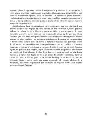 universal. ¿Pues de qué sirve ensalzar la magnificencia y sabiduría de la creación en el
reino natural irracional, y recomendar su estudio, si la porción que corresponde al gran
teatro de la sabiduría suprema, cuyo fin contiene —la historia del género humano—,
continúa siendo una objeción incesante cuya visión nos obliga a desviar con desagrado la
mirada y, desesperados de encontrar jamás en él una íntegra intención racional, nos lleva
a esperarla en otro mundo?
Significaría una falsa interpretación de mi propósito creer que con esta idea de una
historia universal, que implica en cierto sentido un hilo conductor a priori, pretendo
rechazar la elaboración de la historia propiamente dicha, la que se concibe de modo
puramente empírico; no es más que un pensamiento acerca de lo que una cabeza
filosófica (por otra parte, bien pertrechada de conocimientos históricos) pudiera intentar
también por otros caminos. Hay que pensar asimismo que la manera tan circunstanciada
y, por lo demás, famosa, como se elabora la historia de nuestros días, por modo natural
llevará a cada cual a considerar con preocupación cómo va a ser posible a la posteridad
cargar con el peso de la historia que le vayamos dejando al correr de los siglos. Sin duda
alguna, los periodos más antiguos, cuyos documentos habrán desaparecido hace tiempo,
los considerará desde el punto de vista de su interés, es decir, estimará tan sólo lo que
pueblos y gobiernos han hecho en pro o en contra del sentido cosmopolita. Tener en
cuenta esto junto al afán de gloria de los jefes de Estado y de sus servidores, para así
orientarlos hacia el único medio que puede asegurarles el recuerdo glorioso de la
posteridad, nos puede proporcionar por añadidura un pequeño motivo para intentar
semejante historia filosófica.
39
 