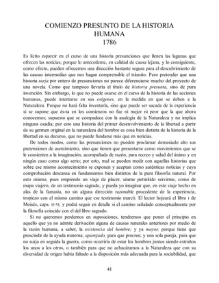 COMIENZO PRESUNTO DE LA HISTORIA
HUMANA
1786
Es lícito esparcir en el curso de una historia presunciones que llenen las lagunas que
ofrecen las noticias; porque lo antecedente, en calidad de causa lejana, y lo consiguiente,
como efecto, pueden ofrecernos una dirección bastante segura para el descubrimiento de
las causas intermedias que nos hagan comprensible el tránsito. Pero pretender que una
historia surja por entero de presunciones no parece diferenciarse mucho del proyecto de
una novela. Como que tampoco llevaría el título de historia presunta, sino de pura
invención. Sin embargo, lo que no puede osarse en el curso de la historia de las acciones
humanas, puede intentarse en sus orígenes, en la medida en que se deben a la
Naturaleza. Porque no hará falta inventarla, sino que puede ser sacada de la experiencia
si se supone que és-ta en los comienzos no fue ni mejor ni peor que la que ahora
conocemos; supuesto que se compadece con la analogía de la Naturaleza y no implica
ninguna osadía; por esto una historia del primer desenvolvimiento de la libertad a partir
de su germen original en la naturaleza del hombre es cosa bien distinta de la historia de la
libertad en su decurso, que no puede fundarse más que en noticias.
De todos modos, como las presunciones no pueden proclamar demasiado alto sus
pretensiones de asentimiento, sino que tienen que presentarse como movimientos que se
le consienten a la imaginación, acompañada de razón, para recreo y salud del ánimo y en
ningún caso como algo serio; por esto, mal se pueden medir con aquellas historias que
sobre ese mismo acontecimiento se exponen y aceptan como auténticas noticias y cuya
comprobación descansa en fundamentos bien distintos de la pura filosofía natural. Por
esto mismo, pues emprendo un viaje de placer, séame permitido servirme, como de
mapa viajero, de un testimonio sagrado, y pueda yo imaginar que, en este viaje hecho en
alas de la fantasía, no sin alguna dirección razonable procedente de la experiencia,
tropiezo con el mismo camino que ese testimonio marcó. El lector hojeará el libro I de
Moisés, caps. II-VI, y podrá seguir en detalle si el camino señalado conceptualmente por
la filosofía coincide con el del libro sagrado.
Si no queremos perdernos en suposiciones, tendremos que poner el principio en
aquello que ya no admite derivación alguna de causas naturales anteriores por medio de
la razón humana, a saber, la existencia del hombre; y ya mayor, porque tiene que
prescindir de la ayuda materna; aparejado, para que procree; y una sola pareja, para que
no surja en seguida la guerra, como ocurriría de estar los hombres juntos siendo extraños
los unos a los otros, o también para que no achacáramos a la Naturaleza que con su
diversidad de origen había faltado a la disposición más adecuada para la sociabilidad, que
41
 
