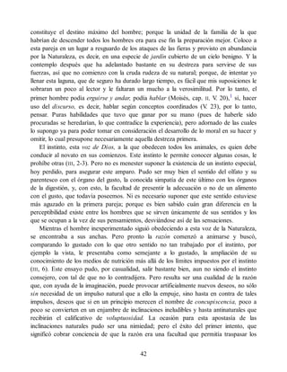 constituye el destino máximo del hombre; porque la unidad de la familia de la que
habrían de descender todos los hombres era para ese fin la preparación mejor. Coloco a
esta pareja en un lugar a resguardo de los ataques de las fieras y provisto en abundancia
por la Naturaleza, es decir, en una especie de jardín cubierto de un cielo benigno. Y la
contemplo después que ha adelantado bastante en su destreza para servirse de sus
fuerzas, así que no comienzo con la cruda rudeza de su natural; porque, de intentar yo
llenar esta laguna, que de seguro ha durado largo tiempo, es fácil que mis suposiciones le
sobraran un poco al lector y le faltaran un mucho a la verosimilitud. Por lo tanto, el
primer hombre podía erguirse y andar, podía hablar (Moisés, cap. II, V
. 20),1
sí, hacer
uso del discurso, es decir, hablar según conceptos coordinados (V
. 23), por lo tanto,
pensar. Puras habilidades que tuvo que ganar por su mano (pues de haberle sido
procuradas se heredarían, lo que contradice la experiencia), pero adornado de las cuales
lo supongo ya para poder tomar en consideración el desarrollo de lo moral en su hacer y
omitir, lo cual presupone necesariamente aquella destreza primera.
El instinto, esta voz de Dios, a la que obedecen todos los animales, es quien debe
conducir al novato en sus comienzos. Este instinto le permite conocer algunas cosas, le
prohíbe otras (III, 2-3). Pero no es menester suponer la existencia de un instinto especial,
hoy perdido, para asegurar este amparo. Pudo ser muy bien el sentido del olfato y su
parentesco con el órgano del gusto, la conocida simpatía de este último con los órganos
de la digestión, y, con esto, la facultad de presentir la adecuación o no de un alimento
con el gusto, que todavía poseemos. Ni es necesario suponer que este sentido estuviese
más aguzado en la primera pareja; porque es bien sabido cuán gran diferencia en la
perceptibilidad existe entre los hombres que se sirven únicamente de sus sentidos y los
que se ocupan a la vez de sus pensamientos, desviándose así de las sensaciones.
Mientras el hombre inexperimentado siguió obedeciendo a esta voz de la Naturaleza,
se encontraba a sus anchas. Pero pronto la razón comenzó a animarse y buscó,
comparando lo gustado con lo que otro sentido no tan trabajado por el instinto, por
ejemplo la vista, le presentaba como semejante a lo gustado, la ampliación de su
conocimiento de los medios de nutrición más allá de los límites impuestos por el instinto
(III, 6). Este ensayo pudo, por casualidad, salir bastante bien, aun no siendo el instinto
consejero, con tal de que no lo contradijera. Pero resulta ser una cualidad de la razón
que, con ayuda de la imaginación, puede provocar artificialmente nuevos deseos, no sólo
sin necesidad de un impulso natural que a ello la empuje, sino hasta en contra de tales
impulsos, deseos que si en un principio merecen el nombre de concupiscencia, poco a
poco se convierten en un enjambre de inclinaciones ineludibles y hasta antinaturales que
recibirán el calificativo de voluptuosidad. La ocasión para esta apostasía de las
inclinaciones naturales pudo ser una nimiedad; pero el éxito del primer intento, que
significó cobrar conciencia de que la razón era una facultad que permitía traspasar los
42
 