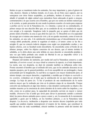 límites en que se mantienen todos los animales, fue muy importante y, para el género de
vida, decisivo. Quizás se hubiera tratado, en el caso, de un fruto cuyo aspecto, por su
semejanza con otros frutos aceptables, ya probados, incitara al ensayo; si a esto se
añadió el ejemplo de algún animal cuya naturaleza fuera adecuada al gusto a ensayar,
contrariamente a lo que ocurría con el hombre, que por eso sentía un instinto natural que
se le resistía, se pudo presentar de este modo la primera ocasión a la razón para empezar
a porfiar con la voz de la Naturaleza (III, 1) e intentar, a pesar de su contradicción, el
primer ensayo de una elección libre que, en su condición de tal, no resultaría de seguro
con arreglo a lo esperado. Imagínese todo lo pequeño que se quiera el daño que de
pronto sintió el hombre, la cosa es que abrió los ojos (III, 7). Descubrió en sí la capacidad
de escoger por sí mismo una manera de vivir y de no quedar encerrado, como el resto de
los animales, en una sola. A la satisfacción momentánea que el descubrimiento de esta
ventaja debió producirle, pronto le seguirían el miedo y el temor: cómo se las iba a
arreglar él, que no conocía todavía ninguna cosa según sus propiedades ocultas y sus
lejanos efectos, con su facultad recién descubierta. Se encontraba como al borde de un
abismo: porque, sobre los objetos concretos de sus deseos, que el mismo instinto le
señalaba, se le abría ahora una serie infinita en cuya elección se encontraba perplejo y
una vez que había probado este estado de libertad le era ya imposible volver a la
obediencia (bajo el mando del instinto).
Después del instinto de nutrición, por medio del cual la Naturaleza conserva a cada
individuo, el instinto sexual, en cuya virtud se conserva la especie, es el más importante.
La razón, una vez despierta, no dejó de extender también su influencia sobre éste.
Pronto encontró el hombre que el estímulo del sexo, que en los animales descansa en un
impulso pasajero, por lo general periódico, en él era suceptible de ser prolongado y hasta
acrecentado por la imaginación, la cual lleva su negocio con mayor moderación pero, al
mismo tiempo, con mayor duración y regularidad, a medida que el objeto es sustraído a
los sentidos, evitándose así el tedio que la satisfacción de un puro deseo animal trae
consigo. La hoja de parra (III, 7) fue el producto de una manifestación de la razón
todavía mayor que la realizada por ésta en la primera etapa de su desarrollo. Porque
convertir una inclinación en algo más intenso y más duradero sustrayendo su objeto a los
sentidos muestra ya la conciencia de cierto dominio de la razón sobre los impulsos, y no
sólo, como en su primer paso, la capacidad de prestarles servicio en mayor o menor
medida. Abstenerse fue el ardid que sirvió para elevar lo puramente sentido a estímulo
ideal, los puros deseos animales poco a poco a amor y, así, la sensación de lo meramente
agradable a gusto por la belleza, en los hombres primero, y en la Naturaleza toda
después. La decencia, inclinación a despertar con nuestro decoro (repulsión por todo
aquello que pudiera inspirar menosprecio) el respeto de los demás, que constituyó la
verdadera base de toda sociabilidad, ofreció también la primera señal del destino del
43
 