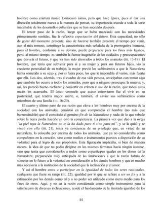 hombre como criatura moral. Comienzo nimio, pero que hace época, pues al dar una
dirección totalmente nueva a la manera de pensar, su importancia excede a toda la serie
inacabable de los desarrollos culturales que se han sucedido después.
El tercer paso de la razón, luego que se hubo mezclado con las necesidades
primeramente sentidas, fue la reflexiva expectación del futuro. Esta capacidad, no sólo
de gozar del momento presente, sino de hacerse también presente el tiempo por venir,
aun el más remoto, constituye la característica más señalada de la prerrogativa humana,
pues el hombre, conforme a su destino, puede prepararse para los fines más lejanos,
pero, al mismo tiempo, es también la fuente inagotable de los cuidados y preocupaciones
que desvela el futuro, y que les han sido ahorrados a todos los animales (III, 13-19). El
hombre, que tenía que subvenir para sí y su mujer y para sus futuros hijos, vio la
creciente penosidad de su trabajo; la mujer previó los sufrimientos a que la Naturaleza
había sometido a su sexo y, por si fuera poco, los que le impondría el varón, más fuerte
que ella. Los dos, además, tras el cuadro de esa vida penosa, anticipaban con temor algo
que también les ocurre a todos los animales, pero que a ninguno preocupa: la muerte; y,
así, les pareció bueno rechazar y convertir en crimen el uso de la razón, que todos estos
males les acarreaba. El único consuelo que acaso entrevieron fue el vivir en su
posteridad, que tendría mejor suerte, o, también, el aliviar sus sufrimientos como
miembros de una familia (III, 16-20).
El cuarto y último paso de esa razón que eleva a los hombres muy por encima de la
sociedad con los animales, consistió en que comprendió el hombre (no más que
barruntándolo) que él constituía el genuino fin de la Naturaleza y nada de lo que rebulle
sobre la tierra podía hacerle en esto la competencia. La primera vez que dijo a la oveja
“la piel tuya la Naturaleza no te la ha dado para ti sino para mí”, y se la quitó y se
vistió con ella (III, 21), tenía ya conciencia de su privilegio que, en virtud de su
naturaleza, lo colocaba por encima de todos los animales, que ya no consideraba como
compañeros en la creación, sino como medios e instrumentos puestos a disposición de su
voluntad para el logro de sus propósitos. Esta figuración implicaba, si bien de manera
oscura, la idea de que no podía dirigirse en los mismos términos hacia ningún hombre,
sino que tenía que considerarlos a todos como copartícipes iguales en los dones de la
Naturaleza; preparación muy anticipada de las limitaciones a que la razón habría de
someter en lo futuro a la voluntad en consideración a los demás hombres y que es mucho
más necesaria a la institución de la sociedad que la inclinación y el amor.
Y así el hombre entra a participar en la igualdad de todos los seres racionales,
cualquiera que fuere su rango (III, 22); igualdad por lo que se refiere a ser un fin y a la
estimación por los demás como tal y a no poder ser utilizado como mero medio para los
fines de otros. Aquí, y no en la razón considerada como simple instrumento para la
satisfacción de diversas inclinaciones, reside el fundamento de la ilimitada igualdad de los
44
 