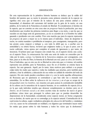 OBSERV
ACIÓN
De esta representación de la primitiva historia humana se deduce que la salida del
hombre del paraíso que su razón le presenta como primera estación de la especie no
significa otra cosa que el tránsito de la rudeza de una pura criatura animal a la
humanidad, el abandono del carromato del instinto por la guía de la razón, en una
palabra, de la tutela de la Naturaleza al estado de libertad. Si consideramos el destino de
la especie, que no consiste en otra cosa sino en progresar hacia la perfección, por muy
insuficientes que resulten las primeras tentativas para llegar a esa meta, y aun las que se
suceden en una larga serie de generaciones, ya no es cuestión de si el hombre ha salido
ganando o perdiendo con este cambio. Pero esta marcha que para la especie representa
un progreso de peor a mejor no es lo mismo para el individuo. Antes de despertar la
razón, no existía mandato o prohibición ni tampoco, por consiguiente, transgresión, pero
tan pronto como empezó a trabajar y, con todo lo débil que es, a porfiar con la
animalidad y su entera fuerza, tuvieron que originarse males y, lo que es peor, con la
razón cultivada, vicios ajenos por completo al estado de ignorancia y, por tanto, de
inocencia. El primer paso que traspuso este estado fue, en el aspecto moral, una caída;
en el aspecto físico, la consecuencia fue toda una serie de males no conocidos por la
vida; por lo tanto, castigo. La historia de la Naturaleza empieza, por consiguiente, con
bien, pues es la obra de Dios; la historia de la libertad con mal, pues es obra del hombre.
Para el individuo, que en este uso de su libertad no mira más que a sí mismo, tal cambio
representa una pérdida; para la Naturaleza, cuyo fin en el hombre se orienta hacia la
especie, fue una ganancia. Aquél, por lo tanto, tiene motivos para atribuir a su propia
culpa todos los males que soporta y todas las maldades que practica, pero también para
admirar y loar la sabiduría y adecuación de ese orden en calidad de miembro del todo (la
especie). De este modo pueden conciliarse entre sí y con la razón aquellas afirmaciones
de Rousseau que en apariencia se contradicen y que han sido tan a menudo mal
entendidas. En su libro sobre la influencia de las ciencias y en el que se ocupa de la
desigualdad entre los hombres, nos muestra con gran justeza la contradicción ineludible
de la cultura con la naturaleza de la especie humana, en su condición de especie física,
en la que cada individuo tendría que alcanzar completamente su destino; pero en el
Emilio, en el Contrato social y en otros escritos trata de resolver de nuevo el grave
problema: cómo tiene que proseguir la cultura para que se puedan desarrollar las
disposiciones de la humanidad, considerada como especie moral, en forma congruente
con su destino, de suerte que no se contradiga ya la especie natural. Contradicción de la
cual (como la cultura, según verdaderos principios de educación del hombre y ciudadano
a la vez, acaso no ha comenzado en realidad y no digamos que terminado) nacen todos
los males que pesan sobre la vida humana y todos los vicios que la deshonran;2
46
 