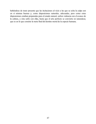 habiéndose de tener presente que las incitaciones al vicio a las que se echa la culpa son
en sí mismas buenas y, como disposiciones naturales, adecuadas, pero como estas
disposiciones estaban preparadas para el estado natural, sufren violencia con el avance de
la cultura, y ésta sufre con ellas, hasta que el arte perfecto se convierte en naturaleza;
que es en lo que consiste la meta final del destino moral de la especie humana.
47
 