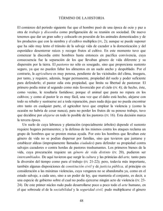 TÉRMINO DE LA HISTORIA
El comienzo del periodo siguiente fue que el hombre pasó de una época de ocio y paz a
otra de trabajo y discordia como prefiguración de su reunión en sociedad. De nuevo
tenemos que dar un gran salto y colocarlo en posesión de los animales domesticados y de
los productos que con la siembra y el cultivo multiplica (IV, 2); aunque se puede suponer
que ha sido muy lento el tránsito de la salvaje vida de cazador a la domesticación y del
esporádico desenterrar raíces y recoger frutos al cultivo. En este momento tuvo que
comenzar la discordia entre hombres hasta entonces en pacífica convivencia, cuya
consecuencia fue la separación de los que llevaban género de vida diferente y su
dispersión por la tierra. El pastoreo no sólo es sosegado, sino que proporciona sustento
seguro, ya que no pueden faltar los alimentos en un suelo ancho y despoblado. Por el
contrario, la agricultura es muy penosa, pendiente de las vicisitudes del clima, insegura,
por tanto, y requiere, además, hogar permanente, propiedad del suelo y poder suficiente
para defenderlo; el pastor odia esta propiedad, que limita su libertad de pastorear. El
primero podía mirar al segundo como más favorecido por el cielo (IV
, 4); de hecho, éste,
como vecino, le resultaría fastidioso; porque el animal que pasta no repara en los
cultivos; y como al pastor le es muy fácil, una vez que el daño está hecho, alejarse con
todo su rebaño y sustraerse así a toda reparación, pues nada deja que no pueda encontrar
otro tanto en cualquier parte, el agricultor tuvo que emplear la violencia y (como la
ocasión no habría de cesar nunca), para no perder los frutos de su penoso trabajo, tuvo
que decidirse por alejarse en todo lo posible de los pastores (IV
, 16). Esta decisión marca
la tercera época.
Un suelo de cuya labranza y plantación (especialmente árboles) depende el sustento
requiere hogares permanentes; y la defensa de los mismos contra los ataques reclama un
grupo de hombres que se presten mutua ayuda. Por esto los hombres que llevaban este
género de vida no se podían dispersar por familias, sino que tuvieron que juntarse y
establecer aldeas (impropiamente llamadas ciudades) para defender su propiedad contra
salvajes cazadores o contra hordas de pastores trashumantes. Los primeros bienes de la
vida, cuya procuración requiere un género de vida distinto (IV
, 20), pudieron ser
intercambiados. De aquí tuvieron que surgir la cultura y las primicias del arte, tanto para
la diversión del tiempo como para el trabajo (IV
, 21-22); pero, todavía más importante,
también algunas disposiciones de constitución civil y de justicia pública, al principio en
consideración a las máximas violencias, cuya venganza no se abandonaba ya, como en el
estado salvaje, a cada uno, sino a un poder de ley, que mantenía el conjunto, es decir, a
una especie de gobierno sobre el cual no podía ejercerse ningún acto de violencia (IV
, 23-
24). De este primer núcleo rudo pudo desarrollarse poco a poco todo el arte humano, en
el que sobresale el de la sociabilidad y la seguridad civil, pudo multiplicarse el género
48
 