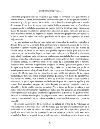 OBSERV
ACIÓN FINAL
El hombre que piensa siente un resquemor que puede ser corruptor y del que está libre el
hombre frívolo, a saber, el descontento, cuando considera los males que pesan sobre la
humanidad y, a lo que parece, sin remedio, con la Providencia que gobierna la marcha
del mundo. Pero tiene la mayor importancia hallarse contento con la Providencia
(aunque nos haya señalado un camino tan penoso sobre la tierra), en parte, para que en
medio de nuestras pesadumbres conservemos el ánimo; en parte, para que, con esto de
echar la culpa al destino, no alejemos de nuestra vida nuestra propia culpa, que acaso sea
la única causa de todos esos males, perdiendo así la ayuda que supondría el propio
mejoramiento.
Hay que confesar que los mayores males que pesan sobre los pueblos civilizados se
derivan de la guerra, y no tanto de la que transcurre o transcurrió, cuanto de ese rearme
incesante y siempre creciente para la próxima. A esto se aplican todas las fuerzas del
Estado, todos los frutos de su cultura, que podrían emplearse mejor para procurar una
cultura mayor; en muchos lugares se hace ruda violencia a la libertad y el cuidado
material del Estado por cada miembro se muda en una despiadada dureza de exigencias,
mientras se justifica todo ello por los cuidados del peligro exterior. Pero ¿encontraríamos
esa misma cultura, esa estrecha unión de las clases de la comunidad para el fomento
recíproco de su bienestar, esa población, ese grado de libertad que todavía queda, a pesar
de leyes muy limitadoras, encontraríamos, digo, todo esto, si no fuera porque la tan
temida guerra impone a los jefes de Estado este respeto por la humanidad? Piénsese en
el caso de China, que, por su situación, si bien puede ser víctima de un ataque
inesperado, no tiene que temer a ningún enemigo poderoso, y en la que ha desaparecido
toda huella de libertad. Por lo tanto, al nivel de la cultura en que se halla todavía la
humanidad, la guerra sigue siendo un medio ineludible para hacer avanzar aquélla; y sólo
—sabe Dios cuándo— después de haber logrado una cultura completa podría ser
saludable, y hasta posible, una paz perpetua. Por lo tanto, en lo que se refiere a este
punto, somos nosotros mismos culpables del mal de que nos quejamos tan amargamente;
y tiene plena razón la Sagrada Escritura al representarnos la fusión de los pueblos en una
sociedad y su liberación completa del peligro exterior cuando apenas había comenzado su
cultura, como obstáculo a toda cultura posterior y como hundimiento en una corrupción
insanable.
El segundo descontento de los hombres se refiere al orden de la Naturaleza en
consideración a la brevedad de la vida. En verdad que hay que equivocarse mucho en la
estimación de su valor si todavía se desea que dure más de lo que dura; porque no
significaría otra cosa sino la prolongación de un juego en perpetua lucha con puras
penalidades. Pero no se puede tomar a mal a un criterio infantil que teme a la muerte sin
50
 