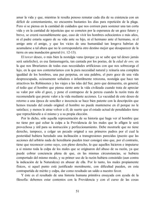amar la vida y que, mientras le resulta penoso rematar cada día de su existencia con un
déficit de contentamiento, no encuentra bastantes los días para repetición de la plaga.
Pero si se piensa en la cantidad de cuidados que nos corroen para sostener una tan corta
vida y en la cantidad de injusticias que se cometen por la esperanza de un goce futuro y
breve, se creerá razonablemente que, caso de vivir los hombres ochocientos o más años,
ni el padre estaría seguro de su vida ante su hijo, ni el hermano ante el hermano, ni el
amigo ante el amigo, y que los vicios de una humanidad tan longeva habrían de
acumularse a tal altura que no le correspondería otro destino mejor que desaparecer de la
tierra en una inundación general (VI, 12-13).
El tercer deseo, o más bien la nostalgia vana (porque ya se sabe que tal deseo jamás
será satisfecho), es esa fantasmagoría, tan cantada por los poetas, de la edad de oro; en
la que nos libraríamos de todas esas necesidades artificiosas con que nos sobrecarga el
lujo, en la que nos contentaríamos con la pura necesidad natural y reinaría una completa
igualdad de los hombres, una paz perpetua, en una palabra, el puro goce de una vida
despreocupada, ociosamente soñadora o infantilmente retozona, nostalgia que hace tan
atractivos los Robinsones y los viajes a las islas del Sur, pero que demuestra, en general,
el tedio que el hombre que piensa siente ante la vida civilizada cuando trata de apreciar
su valor por sólo el goce, y pone el contrapeso de la pereza cuando la razón trata de
recomendarle que preste valor a la vida mediante acciones. La vacuidad de este deseo de
retorno a una época de sencillez e inocencia se hace bien patente con la descripción que
hemos trazado del estado original: el hombre no puede mantenerse en él porque no le
satisface; y menos le atrae volver a él; de suerte que el estado actual de penalidades tiene
que reprochárselo a sí mismo y a su propia elección.
Por lo dicho, sólo aquella representación de su historia que haga ver al hombre que
no tiene por qué echar la culpa a la Providencia de los males que lo afligen le será
provechosa y útil para su instrucción y perfeccionamiento. Debe mostrarle que no tiene
derecho, tampoco, a colgar un pecado original a sus primeros padres por el cual la
posteridad hubiera heredado una inclinación a transgresiones parecidas (puesto que las
acciones del arbitrio nada de hereditario pueden traer consigo) sino que, por el contrario,
tiene que reconocer como suyo, con pleno derecho, lo que aquellos hicieron e imputarse
a sí mismo toda la culpa de los males que se originaron del abuso de su razón, ya que
puede cobrar conciencia plena de que, en las mismas circunstancias, se hubiera
comportado del mismo modo, y su primer uso de la razón hubiera consistido (aun contra
la indicación de la Naturaleza) en abusar de ella. Por lo tanto, los males propiamente
físicos, si aquel punto está justificado moralmente, con dificultad pueden, en esta
contrapartida de mérito y culpa, dar como resultado un saldo a nuestro favor.
Y éste es el resultado de una historia humana primitiva ensayada con ayuda de la
filosofía: debemos estar contentos con la Providencia y con el curso de las cosas
51
 