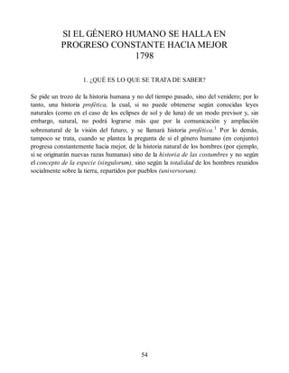SI EL GÉNERO HUMANO SE HALLA EN
PROGRESO CONSTANTE HACIA MEJOR
1798
1. ¿QUÉ ES LO QUE SE TRATA DE SABER?
Se pide un trozo de la historia humana y no del tiempo pasado, sino del venidero; por lo
tanto, una historia profética, la cual, si no puede obtenerse según conocidas leyes
naturales (como en el caso de los eclipses de sol y de luna) de un modo previsor y, sin
embargo, natural, no podrá lograrse más que por la comunicación y ampliación
sobrenatural de la visión del futuro, y se llamará historia profética.1
Por lo demás,
tampoco se trata, cuando se plantea la pregunta de si el género humano (en conjunto)
progresa constantemente hacia mejor, de la historia natural de los hombres (por ejemplo,
si se originarán nuevas razas humanas) sino de la historia de las costumbres y no según
el concepto de la especie (singulorum), sino según la totalidad de los hombres reunidos
socialmente sobre la tierra, repartidos por pueblos (universorum).
54
 
