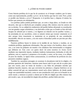 2. ¿CÓMO SE PUEDE SABER?
Como historia profética de lo que ha de acontecer en el tiempo venidero; por lo tanto,
como una representación, posible a priori, de los hechos que han de venir. Pero ¿cómo
es posible una historia a priori? Respuesta: si el profeta hace y dispone él mismo los
hechos que anuncia con anticipación.
Los profetas judíos podían profetizar que, en corto o largo plazo, su Estado no sólo
decaería, sino que se disolvería por completo; porque ellos mismos eran los autores de
ese su destino. En su calidad de conductores del pueblo habían abrumado su constitución
con tan grandes cargas eclesiásticas y sus derivados civiles que su Estado se hizo del todo
incapaz de subsistir por sí mismo, y no digamos en relación con los pueblos vecinos, y
las jeremiadas de sus sacerdotes, como es natural, tenían que resonar vanamente en el
aire; porque éstos tenazmente se mantenían en su propósito de una constitución
insostenible, obra de sus manos, y de esta suerte el desenlace podía ser previsto por ellos
infaliblemente.
Nuestros políticos hacen lo mismo en la medida de sus fuerzas y resultan, en su
condición profética, igualmente afortunados. Hay que tomar a los hombres, dicen, como
son, y no como los pedantes sin mundo o los soñadores bien intencionados se imaginan
que debieran ser. Este como son quiere decir: tal como nosotros los hemos hecho
mediante una imposición injusta, mediante traidoras insinuaciones deslizadas al oído del
gobierno, esto es, esquivos y propensos a la revuelta; y como, así las cosas, si se aflojan
un poco las riendas, se siguen tristes consecuencias, se corroboran las profecías de esos
presuntos estadistas sagaces.
También los sacerdotes presagian en ocasiones la decadencia total de la religión y la
próxima aparición del Anticristo; mientras tanto hacen todo lo que está de su parte para
que esto ocurra, pues no tratan de inculcar a sus fieles los principios morales que
pudieran hacerlos mejores, sino que convierten las prácticas y dogmas históricos en un
deber esencial del que ese mejoramiento moral sería efecto indirecto; de donde puede
surgir una unanimidad mecánica, como en una constitución civil, pero no la basada en un
sentir moral; y entonces se ponen a clamar por la falta de religión que ellos mismos han
provocado y que, sin necesidad de ningún don profético, podían haber previsto.
55
 