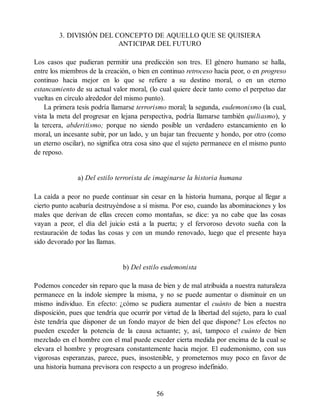 3. DIVISIÓN DEL CONCEPTO DE AQUELLO QUE SE QUISIERA
ANTICIPAR DEL FUTURO
Los casos que pudieran permitir una predicción son tres. El género humano se halla,
entre los miembros de la creación, o bien en continuo retroceso hacia peor, o en progreso
continuo hacia mejor en lo que se refiere a su destino moral, o en un eterno
estancamiento de su actual valor moral, (lo cual quiere decir tanto como el perpetuo dar
vueltas en círculo alrededor del mismo punto).
La primera tesis podría llamarse terrorismo moral; la segunda, eudemonismo (la cual,
vista la meta del progresar en lejana perspectiva, podría llamarse también quiliasmo), y
la tercera, abderitismo; porque no siendo posible un verdadero estancamiento en lo
moral, un incesante subir, por un lado, y un bajar tan frecuente y hondo, por otro (como
un eterno oscilar), no significa otra cosa sino que el sujeto permanece en el mismo punto
de reposo.
a) Del estilo terrorista de imaginarse la historia humana
La caída a peor no puede continuar sin cesar en la historia humana, porque al llegar a
cierto punto acabaría destruyéndose a sí misma. Por eso, cuando las abominaciones y los
males que derivan de ellas crecen como montañas, se dice: ya no cabe que las cosas
vayan a peor, el día del juicio está a la puerta; y el fervoroso devoto sueña con la
restauración de todas las cosas y con un mundo renovado, luego que el presente haya
sido devorado por las llamas.
b) Del estilo eudemonista
Podemos conceder sin reparo que la masa de bien y de mal atribuida a nuestra naturaleza
permanece en la índole siempre la misma, y no se puede aumentar o disminuir en un
mismo individuo. En efecto: ¿cómo se pudiera aumentar el cuánto de bien a nuestra
disposición, pues que tendría que ocurrir por virtud de la libertad del sujeto, para lo cual
éste tendría que disponer de un fondo mayor de bien del que dispone? Los efectos no
pueden exceder la potencia de la causa actuante; y, así, tampoco el cuánto de bien
mezclado en el hombre con el mal puede exceder cierta medida por encima de la cual se
elevara el hombre y progresara constantemente hacia mejor. El eudemonismo, con sus
vigorosas esperanzas, parece, pues, insostenible, y prometernos muy poco en favor de
una historia humana previsora con respecto a un progreso indefinido.
56
 
