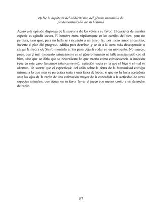 c) De la hipótesis del abderitismo del género humano a la
predeterminación de su historia
Acaso esta opinión disponga de la mayoría de los votos a su favor. El carácter de nuestra
especie es agitada locura. El hombre entra rápidamente en los carriles del bien, pero no
perdura, sino que, para no hallarse vinculado a un único fin, por mero amor al cambio,
invierte el plan del progreso, edifica para derribar, y se da a la tarea más desesperada: a
cargar la piedra de Sísifo montaña arriba para dejarla rodar en un momento. No parece,
pues, que el mal dispuesto naturalmente en el género humano se halle amalgamado con el
bien, sino que se diría que se neutralizan; lo que traería como consecuencia la inacción
(que en este caso llamamos estancamiento); agitación vacía en la que el bien y el mal se
alternan, de suerte que el espectáculo del afán sobre la tierra de la humanidad consigo
misma, a lo que más se pareciera sería a una farsa de locos, lo que no la haría acreedora
ante los ojos de la razón de una estimación mayor de la concedida a la actividad de otras
especies animales, que tienen en su favor llevar el juego con menos costo y sin derroche
de razón.
57
 