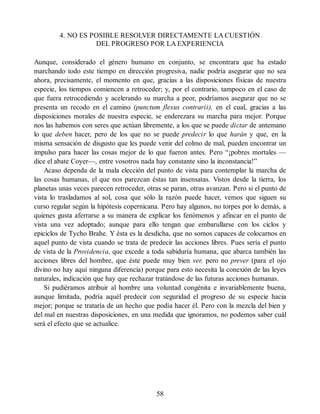 4. NO ES POSIBLE RESOLVER DIRECTAMENTE LA CUESTIÓN
DEL PROGRESO POR LA EXPERIENCIA
Aunque, considerado el género humano en conjunto, se encontrara que ha estado
marchando todo este tiempo en dirección progresiva, nadie podría asegurar que no sea
ahora, precisamente, el momento en que, gracias a las disposiciones físicas de nuestra
especie, los tiempos comiencen a retroceder; y, por el contrario, tampoco en el caso de
que fuera retrocediendo y acelerando su marcha a peor, podríamos asegurar que no se
presenta un recodo en el camino (punctum flexus contrarii), en el cual, gracias a las
disposiciones morales de nuestra especie, se enderezara su marcha para mejor. Porque
nos las habemos con seres que actúan libremente, a los que se puede dictar de antemano
lo que deben hacer, pero de los que no se puede predecir lo que harán y que, en la
misma sensación de disgusto que les puede venir del colmo de mal, pueden encontrar un
impulso para hacer las cosas mejor de lo que fueron antes. Pero “¡pobres mortales —
dice el abate Coyer—, entre vosotros nada hay constante sino la inconstancia!”
Acaso dependa de la mala elección del punto de vista para contemplar la marcha de
las cosas humanas, el que nos parezcan éstas tan insensatas. Vistos desde la tierra, los
planetas unas veces parecen retroceder, otras se paran, otras avanzan. Pero si el punto de
vista lo trasladamos al sol, cosa que sólo la razón puede hacer, vemos que siguen su
curso regular según la hipótesis copernicana. Pero hay algunos, no torpes por lo demás, a
quienes gusta aferrarse a su manera de explicar los fenómenos y afincar en el punto de
vista una vez adoptado; aunque para ello tengan que embarullarse con los ciclos y
epiciclos de Tycho Brahe. Y ésta es la desdicha, que no somos capaces de colocarnos en
aquel punto de vista cuando se trata de predecir las acciones libres. Pues sería el punto
de vista de la Providencia, que excede a toda sabiduría humana, que abarca también las
acciones libres del hombre, que éste puede muy bien ver, pero no prever (para el ojo
divino no hay aquí ninguna diferencia) porque para esto necesita la conexión de las leyes
naturales, indicación que hay que rechazar tratándose de las futuras acciones humanas.
Si pudiéramos atribuir al hombre una voluntad congénita e invariablemente buena,
aunque limitada, podría aquél predecir con seguridad el progreso de su especie hacia
mejor; porque se trataría de un hecho que podía hacer él. Pero con la mezcla del bien y
del mal en nuestras disposiciones, en una medida que ignoramos, no podemos saber cuál
será el efecto que se actualice.
58
 