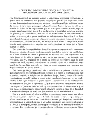 6. DE UN HECHO DE NUESTRO TIEMPO QUE DEMUESTRA
ESTA TENDENCIA MORAL DEL GÉNERO HUMANO
Este hecho no consiste en humanas acciones u omisiones de importancia por las cuales lo
grande entre los hombres se hace pequeño o lo pequeño grande, y en cuya virtud, como
por arte de encantamiento, desaparecen antiguos y magníficos edificios políticos y surgen
del seno de la tierra otros que ocupan su lugar. No, nada de esto. Se trata tan sólo de la
manera de pensar de los espectadores que se delata públicamente en este juego de
grandes transformaciones y que se deja oír claramente al tomar ellos partido, de un modo
tan general y tan desinteresado, por uno de los bandos contra el otro, arrostrando el
peligro del grave perjuicio que tal partidismo les pudiera acarrear; lo cual (en virtud de su
generalidad) demuestra un carácter del género humano en conjunto y, además (en virtud
de su desinterés), un carácter moral, por lo menos en la índole, cosa que no sólo nos
permite tener esperanzas en el progreso, sino que lo constituye ya, puesto que su fuerza
alcanza por ahora.
Esta revolución de un pueblo lleno de espíritu, que estamos presenciando en nuestros
días, puede triunfar o fracasar, puede acumular tal cantidad de miseria y de crueldad que
un hombre honrado, si tuviera la posibilidad de llevarla a cabo una segunda vez con
éxito, jamás se decidiría a repetir un experimento tan costoso, y, sin embargo, esta
revolución, digo yo, encuentra en el ánimo de todos los espectadores (que no están
complicados en el juego) una participación de su deseo rayana en el entusiasmo, cuya
manifestación, que lleva aparejado un riesgo, no puede reconocer otra causa que una
disposición moral del género humano.
Esta causa, que afluye moralmente, ofrece un doble aspecto: primero, el del derecho,
que ningún pueblo debe ser impedido para que se dé a sí mismo la constitución que bien
le parezca; segundo, el del fin (que es, al mismo tiempo, deber), ya que sólo aquella
constitución de un pueblo será en sí misma justa y moralmente buena que, por su índole,
tienda a evitar, según principios, la guerra agresiva —constitución que no puede ser otra,
por lo menos en idea, que la republicana—,2
y a entrar en aquella condición que acabará
con las guerras (fuente de todos los males y de toda corrupción de las costumbres) y, de
este modo, se podrá asegurar negativamente al género humano, a pesar de su fragilidad,
el progreso hacia mejor, de suerte que, por lo menos, no sea perturbado en él.
Esto y la participación afectiva en el bien, el entusiasmo, aunque como todo afecto
en cuanto tal, merece reproche y, por lo tanto, no puede ser aprobado por completo,
ofrece sin embargo, por mediación de esta historia, ocasión para la siguiente observación,
importante para la antropología: que el verdadero entusiasmo hace siempre referencia a
lo ideal, a lo moral puro, esto es, al concepto del derecho, y no puede ser henchido por
el egoísmo. Los enemigos de los revolucionarios no podían con recompensas de dinero
60
 
