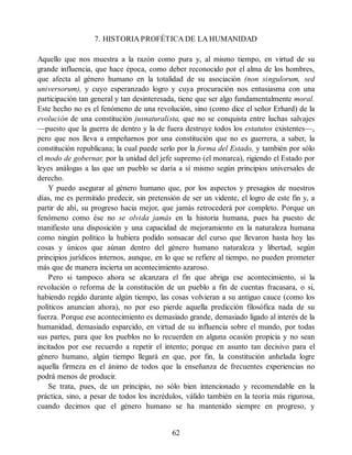 7. HISTORIA PROFÉTICA DE LA HUMANIDAD
Aquello que nos muestra a la razón como pura y, al mismo tiempo, en virtud de su
grande influencia, que hace época, como deber reconocido por el alma de los hombres,
que afecta al género humano en la totalidad de su asociación (non singulorum, sed
universorum), y cuyo esperanzado logro y cuya procuración nos entusiasma con una
participación tan general y tan desinteresada, tiene que ser algo fundamentalmente moral.
Este hecho no es el fenómeno de una revolución, sino (como dice el señor Erhard) de la
evolución de una constitución jusnaturalista, que no se conquista entre luchas salvajes
—puesto que la guerra de dentro y la de fuera destruye todos los estatutos existentes—,
pero que nos lleva a empeñarnos por una constitución que no es guerrera, a saber, la
constitución republicana; la cual puede serlo por la forma del Estado, y también por sólo
el modo de gobernar, por la unidad del jefe supremo (el monarca), rigiendo el Estado por
leyes análogas a las que un pueblo se daría a sí mismo según principios universales de
derecho.
Y puedo asegurar al género humano que, por los aspectos y presagios de nuestros
días, me es permitido predecir, sin pretensión de ser un vidente, el logro de este fin y, a
partir de ahí, su progreso hacia mejor, que jamás retrocederá por completo. Porque un
fenómeno como ése no se olvida jamás en la historia humana, pues ha puesto de
manifiesto una disposición y una capacidad de mejoramiento en la naturaleza humana
como ningún político la hubiera podido sonsacar del curso que llevaron hasta hoy las
cosas y únicos que aúnan dentro del género humano naturaleza y libertad, según
principios jurídicos internos, aunque, en lo que se refiere al tiempo, no pueden prometer
más que de manera incierta un acontecimiento azaroso.
Pero si tampoco ahora se alcanzara el fin que abriga ese acontecimiento, si la
revolución o reforma de la constitución de un pueblo a fin de cuentas fracasara, o si,
habiendo regido durante algún tiempo, las cosas volvieran a su antiguo cauce (como los
políticos anuncian ahora), no por eso pierde aquella predicción filosófica nada de su
fuerza. Porque ese acontecimiento es demasiado grande, demasiado ligado al interés de la
humanidad, demasiado esparcido, en virtud de su influencia sobre el mundo, por todas
sus partes, para que los pueblos no lo recuerden en alguna ocasión propicia y no sean
incitados por ese recuerdo a repetir el intento; porque en asunto tan decisivo para el
género humano, algún tiempo llegará en que, por fin, la constitución anhelada logre
aquella firmeza en el ánimo de todos que la enseñanza de frecuentes experiencias no
podrá menos de producir.
Se trata, pues, de un principio, no sólo bien intencionado y recomendable en la
práctica, sino, a pesar de todos los incrédulos, válido también en la teoría más rigurosa,
cuando decimos que el género humano se ha mantenido siempre en progreso, y
62
 