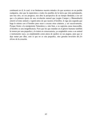 continuará en él, lo cual, si no limitamos nuestra mirada a lo que acontece en un pueblo
cualquiera, sino que la esparcimos a todos los pueblos de la tierra que irán participando,
uno tras otro, en ese progreso, nos abre la perspectiva de un tiempo ilimitado; a no ser
que a la primera época de una revolución natural que (según Camper y Blumenbach)
enterró al reino animal y vegetal antes de que naciera el hombre, le siga una segunda que
haga lo mismo con el hombre para sacar a escena otras criaturas, y así sucesivamente.
Porque frente a la omnipotente Naturaleza o, más bien, a su suprema causa inaccesible,
el hombre es una insignificancia. Pero que los que mandan en el género humano también
lo tomen por una pequeñez y lo traten en consecuencia, ya cargándolo como a un animal
e instrumento suyo, ya empleándolo como pieza de ajedrez en sus pugnas, para que se
deje matar por ellos, esto sí que no es una pequeñez, sino genuina inversión del fin
último de la creación.
63
 