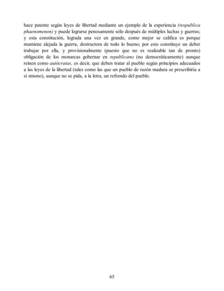 hace patente según leyes de libertad mediante un ejemplo de la experiencia (respublica
phaenomenon) y puede lograrse penosamente sólo después de múltiples luchas y guerras;
y esta constitución, lograda una vez en grande, como mejor se califica es porque
mantiene alejada la guerra, destructora de todo lo bueno; por esto constituye un deber
trabajar por ella, y provisionalmente (puesto que no es realizable tan de pronto)
obligación de los monarcas gobernar en republicano (no democráticamente) aunque
reinen como autócratas, es decir, que deben tratar al pueblo según principios adecuados
a las leyes de la libertad (tales como las que un pueblo de razón madura se prescribiría a
sí mismo), aunque no se pida, a la letra, un refrendo del pueblo.
65
 