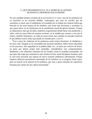9. ¿QUÉ RENDIMIENTO LE V
A A APORTAR AL GÉNERO
HUMANO EL PROGRESO HACIA MEJOR?
No una cantidad siempre creciente de la moralidad en el sentir, sino de los productos de
su legalidad en las acciones debidas, cualesquiera que sean los móviles que las
ocasionen; es decir, que el rendimiento (el resultado) de su trabajo por mejorar habrá que
buscarlo en los actos buenos de los hombres, que serán más frecuentes y acertados; lo
que quiere decir, en los fenómenos de la constitución moral del género humano. Porque
no disponemos más que de datos empíricos (experiencias) donde basar esta predicción; a
saber, sobre la causa física de nuestras acciones, en la medida que ocurren y son, por lo
mismo, también fenómenos, no sobre la causa moral, que contiene el concepto moral de
lo que debiera ocurrir, único que puede ser trazado puro, a priori.
Poco a poco las violencias de los poderosos serán menos frecuentes, la obediencia a
las leyes más. Surgirán en la comunidad más acciones benéficas, habrá menos discordias
en los procesos, más seguridad en la palabra dada, etc., en parte por motivos de honor,
en parte por interés propio bien entendido, extendiéndose este comportamiento,
finalmente, a las relaciones exteriores de los Estados, hasta la sociedad cosmopolita, sin
que para ello tenga que aumentar lo más mínimo la base moral del género humano; para
lo cual sería necesaria una especie de nueva creación (influencia sobrenatural). Porque
tampoco debemos prometernos demasiado de los hombres en su progreso hacia mejor,
para no incurrir en la chacota de los políticos, que muy a gusto tomarían las esperanzas
humanas por sueños de una cabeza descarriada.5
66
 