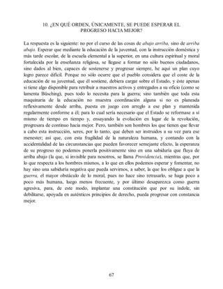 10. ¿EN QUÉ ORDEN, ÚNICAMENTE, SE PUEDE ESPERAR EL
PROGRESO HACIA MEJOR?
La respuesta es la siguiente: no por el curso de las cosas de abajo arriba, sino de arriba
abajo. Esperar que mediante la educación de la juventud, con la instrucción doméstica y
más tarde escolar, de la escuela elemental a la superior, en una cultura espiritual y moral
fortalecida por la enseñanza religiosa, se llegase a formar no sólo buenos ciudadanos,
sino dados al bien, capaces de sostenerse y progresar siempre, he aquí un plan cuyo
logro parece difícil. Porque no sólo ocurre que el pueblo considera que el coste de la
educación de su juventud, que él sostiene, debiera cargar sobre el Estado, y éste apenas
si tiene algo disponible para retribuir a maestros activos y entregados a su oficio (como se
lamenta Büsching), pues todo lo necesita para la guerra; sino también que toda esta
maquinaria de la educación no muestra coordinación alguna si no es planeada
reflexivamente desde arriba, puesta en juego con arreglo a ese plan y mantenida
regularmente conforme a él; para lo cual sería necesario que el Estado se reformase a sí
mismo de tiempo en tiempo y, ensayando la evolución en lugar de la revolución,
progresara de continuo hacia mejor. Pero, también son hombres los que tienen que llevar
a cabo esta instrucción, seres, por lo tanto, que deben ser instruidos a su vez para ese
menester; así que, con esta fragilidad de la naturaleza humana, y contando con la
accidentalidad de las circunstancias que pueden favorecer semejante efecto, la esperanza
de su progreso no podemos ponerla positivamente sino en una sabiduría que fluya de
arriba abajo (la que, si invisible para nosotros, se llama Providencia), mientras que, por
lo que respecta a los hombres mismos, a lo que en ellos podemos esperar y fomentar, no
hay sino una sabiduría negativa que pueda servirnos, a saber, la que los obligue a que la
guerra, el mayor obstáculo de lo moral, pues no hace sino retrasarlo, se haga poco a
poco más humana, luego menos frecuente, y por último desaparezca como guerra
agresiva, para, de este modo, implantar una constitución que por su índole, sin
debilitarse, apoyada en auténticos principios de derecho, pueda progresar con constancia
mejor.
67
 