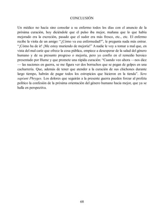 CONCLUSIÓN
Un médico no hacía sino consolar a su enfermo todos los días con el anuncio de la
próxima curación, hoy diciéndole que el pulso iba mejor, mañana que lo que había
mejorado era la excreción, pasado que el sudor era más fresco, etc., etc. El enfermo
recibe la visita de un amigo: “¿Cómo va esa enfermedad?”, le pregunta nada más entrar.
“¡Cómo ha de ir! ¡Me estoy muriendo de mejoría!” A nadie le voy a tomar a mal que, en
vista del mal cariz que ofrece la cosa pública, empiece a desesperar de la salud del género
humano y de su presunto progreso o mejoría, pero yo confío en el remedio heroico
presentado por Hume y que promete una rápida curación: “Cuando veo ahora —nos dice
— las naciones en guerra, se me figura ver dos borrachos que se pegan de golpes en una
cacharrería. Que, además de tener que atender a la curación de sus chichones durante
largo tiempo, habrán de pagar todos los estropicios que hicieron en la tienda”. Sero
sapiunt Phryges. Los dolores que seguirán a la presente guerra pueden forzar al profeta
político la confesión de la próxima orientación del género humano hacia mejor, que ya se
halla en perspectiva.
68
 