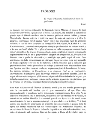 PRÓLOGO
Se ve que la filosofía puede también tener su
quiliasmo.
KANT
Al traducir, por honrosa indicación del licenciado García Máynez, el ensayo de Kant
Relaciones entre teoría y práctica en la moral y el derecho, me llamaron la atención los
pasajes que el filósofo encabeza con la salvedad polémica: contra Hobbes y contra
Mendelssohn. Temas políticos e históricos, como la unión de naciones y la idea de
progreso, son tratados por el fecundo “viejo” con el más apasionado rigor. En el mismo
volumen, el V de las obras completas de Kant (edición de P. Gedan, W. Kinkel, J. H. von
Kirchmann et al.), encontré otros pequeños ensayos que abordaban los mismos temas y
a los que me bastó añadir: “Si el género humano se halla en progreso constante hacia
mejor”, incluido en La disputa de las facultades, para completar de manera sorprendente
el pensamiento de Kant en lo que podríamos designar, sin exageración, su filosofía de la
historia, con la gradación sistemática y cronológica que podrá seguir el lector. Otro
escrito que, sin duda, correspondería en este lugar, La paz perpetua, es ya muy conocido
en lengua española y por eso no lo incluimos, si bien pensamos que la selección que
presentamos ahora servirá para colocar en su lugar y restaurar en su importancia un libro
que figuraba, más bien, como un producto, un poco marginal, de la ancianidad del autor.
En cambio, incluimos su Contestación a la pregunta ¿qué es la ilustración?,
disponiéndola a la cabecera a guisa de prólogo orientador del espíritu del libro. Antes de
seguir adelante quiero expresar públicamente mi gratitud al licenciado García Máynez por
todas las sugestiones y estímulos con que me ha animado a presentar en esta forma, que
no pretende ser arbitraria, un aspecto fundamental del pensamiento kantiano.
Para Kant es Rousseau el “Newton del mundo moral” y es este mundo, puesto en pie
ante la conciencia del hombre por el gran neurasténico, el que Kant vive
apasionadamente, el mundo que quiere comprender y será responsable de su obra. No es
el factum de la ciencia sino el de la moral, tal como ha sido disciplinado por Rousseau, la
materia de su análisis filosófico. La voluntad general —la ley— es a lo moral, como
descubrimiento, lo que la atracción universal —la gravedad— es a lo físico. Y si Kant
comete una revolución copernicana en el ámbito del conocimiento es porque trata de
fijarle sus límites haciéndole ver sus Anmassungen: sus pretensiones excesivas. El
escepticismo de Hume lo despierta del sueño dogmático, no sólo del racionalismo sino,
más estrictamente, del cientismo. Kant da las gracias a Hume el desvelador, pero en
7
 
