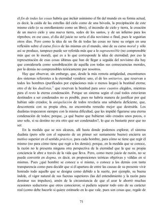 el fin de todas las cosas habría que incluir asimismo el fin del mundo en su forma actual,
es decir, la caída de las estrellas del cielo como de una bóveda, la precipitación de este
mismo cielo (o su enrollamiento como un libro), el incendio de cielo y tierra, la creación
de un nuevo cielo y una nueva tierra, sedes de los santos, y de un infierno para los
réprobos; en ese caso, el día del juicio no sería el día novísimo o final, pues le seguirían
otros días. Pero como la idea de un fin de todas las cosas no tiene su origen en una
reflexión sobre el curso físico de las mismas en el mundo, sino de su curso moral y sólo
así se produce, tampoco puede ser referida más que a lo suprasensible (no comprensible
más que en lo moral), que es a lo que corresponde la idea de eternidad; por eso la
representación de esas cosas últimas que han de llegar a seguida del novísimo día hay
que considerarla como sensibilización de aquélla con todas sus consecuencias morales,
por lo demás no comprensibles teóricamente por nosotros.
Hay que observar, sin embargo, que, desde la más remota antigüedad, encontramos
dos sistemas referentes a la eternidad venidera: uno, el de los unitarios, que reservan a
todos los hombres (purificados por expiaciones más o menos largas) la beatitud eterna;
otro el de los dualistas,1
que reservan la beatitud para unos cuantos elegidos, mientras
para el resto la eterna condenación. Porque un sistema según el cual todos estuvieran
destinados a ser condenados no es posible, pues no habría manera de justificar por qué
habían sido creados; la aniquilación de todos revelaría una sabiduría deficiente, que,
descontenta con su propia obra, no encontraba remedio mejor que destruirla. Los
dualistas tropezaron siempre con la misma dificultad, que les impidió figurarse una eterna
condenación de todos; porque, ¿a qué bueno que hubieran sido creados unos pocos, o
uno solo, si su destino no era otro que ser condenados?, lo que es bastante peor que no
ser.
En la medida que se nos alcanza, allí hasta donde podemos explorar, el sistema
dualista (pero sólo con el supuesto de un primer ser sumamente bueno) encierra un
motivo superior en el sentido práctico, para cada hombre, para cómo se tiene que regir él
mismo (no para cómo tiene que regir a los demás); porque, en la medida que se conoce,
la razón no le presenta ninguna otra perspectiva de la eternidad que la que su propia
conciencia le abre a través de la vida que lleva. Pero, como mero juicio de razón, no se
puede convertir en dogma, es decir, en proposiciones teóricas objetivas y válidas en sí
mismas. Pues ¿qué hombre se conoce a sí mismo, o conoce a los demás con tanta
transparencia como para decidir que si él apartara de entre las causas de su presente vivir
honrado todo aquello que se designa como debido a la suerte, por ejemplo, su buena
índole, el vigor natural de sus fuerzas superiores (las del entendimiento y la razón para
dominar sus impulsos), amén de la circunstancia de que el azar le ahorró muchas
ocasiones seductoras que otros conocieron; si pudiera separar todo esto de su carácter
real (como debe hacerlo si quiere estimarlo en lo que vale, pues son cosas que, regalo de
71
 