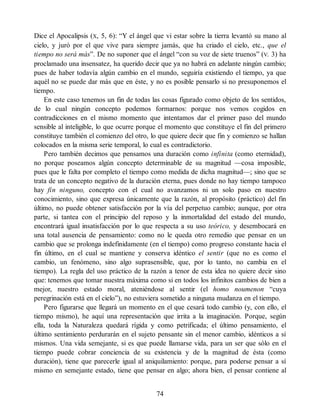 Dice el Apocalipsis (X, 5, 6): “Y el ángel que vi estar sobre la tierra levantó su mano al
cielo, y juró por el que vive para siempre jamás, que ha criado el cielo, etc., que el
tiempo no será más”. De no suponer que el ángel “con su voz de siete truenos” (V. 3) ha
proclamado una insensatez, ha querido decir que ya no habrá en adelante ningún cambio;
pues de haber todavía algún cambio en el mundo, seguiría existiendo el tiempo, ya que
aquél no se puede dar más que en éste, y no es posible pensarlo si no presuponemos el
tiempo.
En este caso tenemos un fin de todas las cosas figurado como objeto de los sentidos,
de lo cual ningún concepto podemos formarnos: porque nos vemos cogidos en
contradicciones en el mismo momento que intentamos dar el primer paso del mundo
sensible al inteligible, lo que ocurre porque el momento que constituye el fin del primero
constituye también el comienzo del otro, lo que quiere decir que fin y comienzo se hallan
colocados en la misma serie temporal, lo cual es contradictorio.
Pero también decimos que pensamos una duración como infinita (como eternidad),
no porque poseamos algún concepto determinable de su magnitud —cosa imposible,
pues que le falta por completo el tiempo como medida de dicha magnitud—; sino que se
trata de un concepto negativo de la duración eterna, pues donde no hay tiempo tampoco
hay fin ninguno, concepto con el cual no avanzamos ni un solo paso en nuestro
conocimiento, sino que expresa únicamente que la razón, al propósito (práctico) del fin
último, no puede obtener satisfacción por la vía del perpetuo cambio; aunque, por otra
parte, si tantea con el principio del reposo y la inmortalidad del estado del mundo,
encontrará igual insatisfacción por lo que respecta a su uso teórico, y desembocará en
una total ausencia de pensamiento: como no le queda otro remedio que pensar en un
cambio que se prolonga indefinidamente (en el tiempo) como progreso constante hacia el
fin último, en el cual se mantiene y conserva idéntico el sentir (que no es como el
cambio, un fenómeno, sino algo suprasensible, que, por lo tanto, no cambia en el
tiempo). La regla del uso práctico de la razón a tenor de esta idea no quiere decir sino
que: tenemos que tomar nuestra máxima como si en todos los infinitos cambios de bien a
mejor, nuestro estado moral, ateniéndose al sentir (el homo noumenon “cuya
peregrinación está en el cielo”), no estuviera sometido a ninguna mudanza en el tiempo.
Pero figurarse que llegará un momento en el que cesará todo cambio (y, con ello, el
tiempo mismo), he aquí una representación que irrita a la imaginación. Porque, según
ella, toda la Naturaleza quedará rígida y como petrificada; el último pensamiento, el
último sentimiento perdurarán en el sujeto pensante sin el menor cambio, idénticos a sí
mismos. Una vida semejante, si es que puede llamarse vida, para un ser que sólo en el
tiempo puede cobrar conciencia de su existencia y de la magnitud de ésta (como
duración), tiene que parecerle igual al aniquilamiento: porque, para poderse pensar a sí
mismo en semejante estado, tiene que pensar en algo; ahora bien, el pensar contiene al
74
 