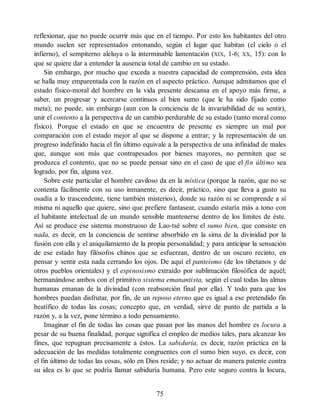 reflexionar, que no puede ocurrir más que en el tiempo. Por esto los habitantes del otro
mundo suelen ser representados entonando, según el lugar que habitan (el cielo o el
infierno), el sempiterno aleluya o la interminable lamentación (XIX, 1-6; XX, 15): con lo
que se quiere dar a entender la ausencia total de cambio en su estado.
Sin embargo, por mucho que exceda a nuestra capacidad de comprensión, esta idea
se halla muy emparentada con la razón en el aspecto práctico. Aunque admitamos que el
estado físico-moral del hombre en la vida presente descansa en el apoyo más firme, a
saber, un progresar y acercarse continuos al bien sumo (que le ha sido fijado como
meta); no puede, sin embargo (aun con la conciencia de la invariabilidad de su sentir),
unir el contento a la perspectiva de un cambio perdurable de su estado (tanto moral como
físico). Porque el estado en que se encuentra de presente es siempre un mal por
comparación con el estado mejor al que se dispone a entrar; y la representación de un
progreso indefinido hacia el fin último equivale a la perspectiva de una infinidad de males
que, aunque son más que contrapesados por bienes mayores, no permiten que se
produzca el contento, que no se puede pensar sino en el caso de que el fin último sea
logrado, por fin, alguna vez.
Sobre este particular el hombre caviloso da en la mística (porque la razón, que no se
contenta fácilmente con su uso inmanente, es decir, práctico, sino que lleva a gusto su
osadía a lo trascendente, tiene también misterios), donde su razón ni se comprende a sí
misma ni aquello que quiere, sino que prefiere fantasear, cuando estaría más a tono con
el habitante intelectual de un mundo sensible mantenerse dentro de los límites de éste.
Así se produce ese sistema monstruoso de Lao-tsé sobre el sumo bien, que consiste en
nada, es decir, en la conciencia de sentirse absorbido en la sima de la divinidad por la
fusión con ella y el aniquilamiento de la propia personalidad; y para anticipar la sensación
de ese estado hay filósofos chinos que se esfuerzan, dentro de un oscuro recinto, en
pensar y sentir esta nada cerrando los ojos. De aquí el panteísmo (de los tibetanos y de
otros pueblos orientales) y el espinosismo extraído por sublimación filosófica de aquél;
hermanándose ambos con el primitivo sistema emanantista, según el cual todas las almas
humanas emanan de la divinidad (con reabsorción final por ella). Y todo para que los
hombres puedan disfrutar, por fin, de un reposo eterno que es igual a ese pretendido fin
beatífico de todas las cosas; concepto que, en verdad, sirve de punto de partida a la
razón y, a la vez, pone término a todo pensamiento.
Imaginar el fin de todas las cosas que pasan por las manos del hombre es locura a
pesar de su buena finalidad, porque significa el empleo de medios tales, para alcanzar los
fines, que repugnan precisamente a éstos. La sabiduría, es decir, razón práctica en la
adecuación de las medidas totalmente congruentes con el sumo bien suyo, es decir, con
el fin último de todas las cosas, sólo en Dios reside; y no actuar de manera patente contra
su idea es lo que se podría llamar sabiduría humana. Pero este seguro contra la locura,
75
 