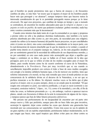 que el hombre no puede prometerse más que a fuerza de ensayos y de frecuentes
cambios de plan, es más bien “un tesoro que ni siquiera el mejor de los hombres puede
hacer más que perseguir y no alcanzar”; aunque tampoco tiene que hacerse nunca la
interesada consideración de que le es permitido perseguirlo menos porque ya lo tiene
alcanzado. De aquí esos proyectos, que cambian de tiempo en tiempo y que a menudo
se contradicen, de encontrar los medios adecuados para que la religión se depure y sea
pujante en todo un pueblo; de suerte que podemos exclamar: ¡pobres mortales, nada hay
entre vosotros constante más que la inconstancia!
Cuando estos intentos han dado tanto de sí que la comunidad es ya capaz y propensa
a prestar oídos no sólo a las piadosas doctrinas tradicionales, sino también a la razón
práctica alumbrada por ellas (como es, por otra parte, de necesidad para una religión);
cuando los sabios (a la manera humana) del pueblo hacen proyectos, no por conciliábulos
entre sí (como un clero), sino como conciudadanos, coincidiendo en la mayor parte, con
lo cual demuestran de manera intachable que lo que les importa es la verdad; y cuando el
pueblo toma interés en el conjunto (aunque no, todavía, en los más pequeños detalles)
por un sentimiento general de la necesidad de edificación de sus disposiciones morales, y
no por autoridad; en este caso nada parece más aconsejable que dejar a aquéllos que
hagan y continúen en su labor, ya que se hallan en el buen camino de la idea que
persiguen; pero en lo que se refiere al éxito de los medios escogidos para el mejor fin
último, pues resulta incierto cómo ha de ocurrir conforme al curso de la Naturaleza,
abandonémoslo a la Providencia. Pues por muy incrédulo que se sea cuando es
sencillamente imposible predecir con certeza el éxito a base de unos medios escogidos
con arreglo a la máxima sabiduría humana (que, si ha de merecer ese nombre, tiene que
referirse únicamente a lo moral), no hay más remedio que creer al modo práctico en una
concurrencia de la sabiduría divina en el decurso de la Naturaleza, a no ser que se
prefiera renunciar a su fin último. Se objetará: muchas veces se ha dicho que el plan
actual es el mejor; esto es ya para siempre, ahora es un estado para la eternidad. “El que
(según este concepto) es justo, sea todavía justificado, y el que es sucio (contrario a ese
concepto), ensúciese todavía.” (Apoc., XII, 11); como si la eternidad y, con ella, el fin de
todas las cosas, se hubieran presentado ya —y, sin embargo, vuelven a aparecer nuevos
planes, siendo con frecuencia el último de la serie la restauración de alguno de los viejos,
y tampoco parece que han de faltar futuros proyectos definitivos.
Me percato tan perfectamente de mi incapacidad de encontrar por mi parte otro
ensayo nuevo y feliz que preferiría, aunque para ello no hace falta una gran inventiva,
aconsejar lo siguiente: dejar como estaban las cosas que durante una generación han
mostrado por sus consecuencias ser soportables. Como ésta acaso no sea la opinión de
un gran espíritu o de un espíritu emprendedor, permítaseme indicar modestamente, no lo
que tengan que hacer, sino aquel tropiezo que deben evitar para no obrar contra su
76
 