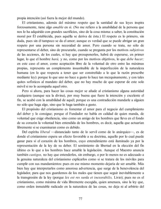 propia intención (así fuera la mejor del mundo).
El cristianismo, además del máximo respeto que la santidad de sus leyes inspira
forzosamente, tiene algo amable en sí. (No me refiero a la amabilidad de la persona que
nos lo ha adquirido con grandes sacrificios, sino de la cosa misma: a saber, la constitución
moral por Él establecida, pues aquélla se deriva de ésta.) El respeto es lo primero, sin
duda, pues sin él tampoco se da el amor; aunque es verdad que se puede abrigar un gran
respeto por una persona sin necesidad de amor. Pero cuando se trata, no sólo de
representarse el deber, sino de procurarlo, cuando se pregunta por los motivos subjetivos
de las acciones, de los cuales, si hay que presuponerlos, habrá de esperarse, en primer
lugar, lo que el hombre hará, y no, como por los motivos objetivos, lo que debe hacer;
en este caso el amor, como aceptación libre de la voluntad de otro entre las máximas
propias, representa un complemento insustituible de la imperfección de la naturaleza
humana (en lo que respecta a tener que ser constreñido a lo que la razón prescribe
mediante ley): porque lo que uno no hace a gusto lo hace tan mezquinamente, y con tales
quites sofísticos al mandato del deber, que no hay mucho de que esperar de este solo
móvil si no lo acompaña aquel otro.
Pero si ahora, para hacer las cosas mejor se añade al cristianismo alguna autoridad
cualquiera (aunque sea la divina), por muy buena que fuere la intención y excelente el
fin, se acabó con la amabilidad de aquél; porque es una contradicción mandarle a alguien
no sólo que haga algo, sino que lo haga también a gusto.
El propósito del cristianismo es fomentar el amor para el negocio del cumplimiento
del deber y lo consigue; porque el Fundador no habla en calidad de quien manda, de
voluntad que exige obediencia, sino como un amigo de los hombres que lleva en el fondo
de su corazón la voluntad bien entendida de los hombres, es decir, aquella que actuarían
libremente si se examinaran como es debido.
Del espíritu liberal —distanciado tanto de lo servil como de lo anárquico—, es de
donde el cristianismo espera un efecto favorable a su doctrina, aquello por lo cual puede
ganar para sí el corazón de los hombres, cuyo entendimiento está iluminado ya por la
representación de la ley de su deber. El sentimiento de libertad en la elección del fin
último es lo que a los hombres hace amable la legislación. Aunque el Maestro anuncia
también castigos, no hay que entenderlos, sin embargo, o por lo menos no es adecuado a
la genuina naturaleza del cristianismo explicarlos como si se tratara de los móviles para
cumplir con sus mandamientos: pues en ese mismo momento dejaría de ser amable. Más
bien hay que interpretarlos como amorosa advertencia, que surge de la benevolencia del
legislador, para que nos guardemos de los males que tienen que seguir inevitablemente a
la transgresión de la ley (porque lex est res surda et inexorabilis, Livio); pues no es el
cristianismo, como máxima de vida libremente escogida, quien amenaza, sino la ley que,
como orden inmutable radicado en la naturaleza de las cosas, no deja ni al arbitrio del
77
 