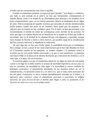 Creador que las consecuencias sean éstas o aquéllas.
Cuando el cristianismo promete recompensar (por ejemplo, “sed alegres y contentos,
que todo os será contado en el cielo”), no hay que interpretarlo, contrariamente al
espíritu liberal, como si se tratara de un ofrecimiento para interesar a los hombres en el
buen comportamiento, pues, en ese mismo momento, dejaría el cristianismo de ser digno
de amor. Sólo la propuesta de aquellas acciones que proceden de móviles desinteresados
puede inspirar respeto por parte de los hombres hacia aquel que las propone; y ya
sabemos que sin respeto no hay verdadero amor. Por lo tanto, no hay que prestarle a esa
recomendación el sentido de tomar las recompensas como móviles de las acciones. El
amor que liga a un espíritu liberal con un benefactor no se inspira en el bien que recibe el
necesitado, sino en la bondad de la voluntad del que está dispuesto a repartirlo; aunque
fuera incapaz de llevarlo a efecto u otros motivos, que pueden surgir de la consideración
del bien cósmico universal, le impidieran la realización.
He aquí algo que no hay que olvidar jamás: la amabilidad moral que el cristianismo
lleva consigo, la cual, a pesar de las varias imposiciones que le han sido añadidas de fuera
en el frecuente cambio de las opiniones, se trasluce siempre y lo mantiene contra la
aversión que de otro modo hubiera provocado y, lo que es más asombroso, se patentiza
con mayor brillo en la época de la máxima ilustración que conocieron los hombres y es lo
único que, a la larga, ata sus corazones.
Si ocurriera alguna vez que el cristianismo dejara de ser digno de amor (lo cual puede
ocurrir si en lugar de su dulce espíritu se armara de autoridad impositiva), en ese caso, ya
que en cuestiones de moralidad no cabe lugar a la neutralidad (y menos coalición de
principios contrarios), el pensamiento dominante de los hombres habría de ser la
animadversión y la oposición contra él; y el Anticristo, que se tiene como precursor del
día del juicio, comenzaría su breve reinado (probablemente asentado en el temor y el
egoísmo); pero, entonces, como el cristianismo, destinado a convertirse en religión
universal, no sería favorecido por el destino para llegar a serlo, se produciría el fin
(inverso) de todas las cosas en el sentido moral.
78
 