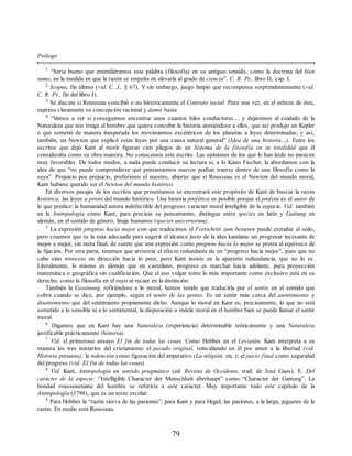 Prólogo
1
“Sería bueno que entendiéramos esta palabra (filosofía) en su antiguo sentido, como la doctrina del bien
sumo, en la medida en que la razón se empeña en elevarla al grado de ciencia”. C. R. Pr., libro II, cap. I.
2
Scopus, fin último (vid. C. J., § 67). Y sin embargo, juego limpio que recompensa sorprendentemente (vid.
C. R. Pr., fin del libro I).
3
Se discute si Rousseau concibió o no históricamente el Contrato social. Pero una vez, en el esbozo de éste,
expresa claramente su concepción racional y damit basta.
4
“V
amos a ver si conseguimos encontrar unos cuantos hilos conductores… y dejaremos al cuidado de la
Naturaleza que nos traiga al hombre que quiera concebir la historia ateniéndose a ellos, que así produjo un Kepler
o que sometió de manera inesperada los movimientos excéntricos de los planetas a leyes determinadas; y así,
también, un Newton que explicó estas leyes por una causa natural general” (Idea de una historia…). Entre los
escritos que dejó Kant al morir figuran cien pliegos de un Sistema de la filosofía en su totalidad que él
consideraba como su obra maestra. No conocemos este escrito. Las opiniones de los que lo han leído no parecen
muy favorables. De todos modos, a nada puede conducir su lectura si, a lo Kuno Fischer, la abordamos con la
idea de que “no puede comprenderse qué pensamientos nuevos podían traerse dentro de una filosofía como la
suya”. Prejuicio por prejuicio, preferimos el nuestro, abierto: que si Rousseau es el Newton del mundo moral,
Kant hubiese querido ser el Newton del mundo histórico.
En diversos pasajes de los escritos que presentamos se encontrará este propósito de Kant de buscar la razón
histórica, las leyes a priori del mundo histórico. Una historia profética es posible porque el profeta es el autor de
lo que predice: la humanidad autora indefectible del progreso: carácter moral inteligible de la especie. Vid. también
en la Antropología cómo Kant, para precisar su pensamiento, distingue entre species en latín y Gattung en
alemán, en el sentido de género, linaje humanos (species universorum).
5
La expresión progreso hacia mejor con que traducimos el Fortschritt zum besseren puede extrañar al oído,
pero creemos que es la más adecuada para sugerir el alcance justo de la idea kantiana: un progresar incesante de
mejor a mejor, sin meta final, de suerte que una expresión como progreso hacia lo mejor se presta al equívoco de
la fijación. Por otra parte, tenemos que arrostrar el efecto redundante de un “progreso hacia mejor”, pues que no
cabe sino retroceso en dirección hacia lo peor, pero Kant insiste en la aparente redundancia, que no lo es.
Literalmente, lo mismo en alemán que en castellano, progreso es marchar hacia adelante, pura proyección
matemática o geográfica sin cualificación. Que el uso vulgar tome lo más importante como exclusivo está en su
derecho, como la filosofía en el suyo al recaer en la distinción.
También la Gessinung, refiriéndose a lo moral, hemos tenido que traducirla por el sentir, en el sentido que
cobra cuando se dice, por ejemplo, según el sentir de las gentes. Es un sentir más cerca del asentimiento y
disentimiento que del sentimiento propiamente dicho. Aunque lo moral en Kant es, precisamente, lo que no está
sometido a lo sensible ni a lo sentimental, la disposición o índole moral en el hombre bien se puede llamar el sentir
moral.
6
Digamos que en Kant hay una Naturaleza (experiencia) determinable teóricamente y una Naturaleza
justificable prácticamente (historia).
7
Vid. el primoroso ensayo El fin de todas las cosas. Como Hobbes en el Leviatán, Kant interpreta a su
manera los tres misterios del cristianismo: el pecado original, reincidiendo en él por amor a la libertad (vid.
Historia presunta); la redención como figuración del imperativo (La religión, etc.); el juicio final como seguridad
del progreso (vid. El fin de todas las cosas).
8
Vid. Kant, Antropología en sentido pragmático (ed. Revista de Occidente, trad. de José Gaos). E. Del
carácter de la especie: “Intelligible Character der Menschheit überhaupt” como “Character der Gattung”. La
bondad rousseauniana del hombre se referiría a este carácter. Muy importante todo este capítulo de la
Antropología (1798), que es un texto escolar.
9
Para Hobbes la “razón sierva de las pasiones”; para Kant y para Hegel, las pasiones, a la larga, juguetes de la
razón. En medio está Rousseau.
79
 