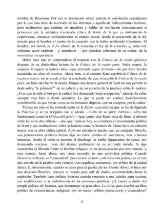 nombre de Rousseau. Por eso su revolución crítica permite la asimilación copernicana
por lo que ésta tiene de inversión de los términos y aquélla de heliocentrismo humano,
pero tendríamos que cambiar de metáfora y hablar de revolución rousseauniana si
pensamos que la auténtica revolución crítica de Kant, de la que es instrumento la
copernicana, remueve profundamente el mundo moral, donde la autonomía de la ley
rescata para el hombre el centro de la creación que le había arrebatado Copérnico. El
hombre, ser moral, es el fin último de la creación: el rey de la creación, y, como tal,
soberano autor también —y autoritario—, por ejercicio soberano de su mente, de la
naturaleza o experiencia.
Heine hace mal en sorprenderse al tropezar con la Crítica de la razón práctica
después de su ditirámbica lectura de la Crítica de la razón pura. Nada menos, la
sorpresa le sugiere la rastrera idea —que pretende seguir el rastro— de que Kant llevaba
escondida un alma de tendero. Ahora bien, si el tendero Kant escribió la Crítica de la
razón práctica, no se puede evitar la conclusión de que, al escribir la Crítica de la razón
pura, no hizo sino barrer la tienda. Porque una lectura general de Kant no nos permite la
duda sobre “la primacía”1
en su cabeza y en su corazón de lo práctico sobre lo teórico.
¿O es que le salió el tiro por la culata? Era demasiado buen escopetero,2
además de saber
siempre muy bien a dónde apuntaba. Lo que sí puede ser verdad, históricamente
corroborable, es que varias veces se ha intentado disparar, con su escopeta, por la culata.
Porque no sólo se ha insistido tanto en la Razón especulativa que se ha desfigurado
la Práctica y se ha relegado casi al olvido —fuera de su parte estética— obra tan
fundamental como la Crítica del juicio —que, como dice Kant, trata de llenar el abismo
entre las otras dos críticas— sino que, todavía hoy, se considera el pensamiento político
de Kant y sus meditaciones sobre la historia como reflexiones de última hora sin relación
mayor con su obra crítica central. A mí me extrañaría mucho que, en cualquier filósofo,
sus pensamientos políticos fueran algo así como charlas de sobremesa, más o menos
luteranas, donde el sabio se permite el desahogo de hablar ligeramente de cosas, por
demasiado cercanas, fuera del alcance perforador de su profunda mirada. Si algo
caracteriza al filósofo frente al hombre religioso es su preocupación por este mundo, y
este mundo, hasta ahora, nos viene envuelto en una atmósfera política. Cuando
Descartes defiende su “comodidad” por encima de todo, está haciendo política en el más
alto sentido de la palabra: está velando, con orgullosa conciencia, por el bien de la ciudad
futura. E, inversamente, cuando se alista para la guerra (de los Treinta Años), lo hace por
una decisión filosófica: conocer el mundo para salir de dudas, aumentándolas hasta la
explosión. También hace política Spinoza cuando renuncia a una cátedra para sustraer
sus meditaciones a la perturbación de las presiones políticas. ¿O vamos a dudar del
temple político de Spinoza, que interrumpe su gran obra, La ética, para escribir un libro
político de circunstancias, indignado por un suceso político persecutorio y escandaloso?
8
 