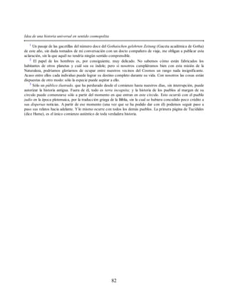 Idea de una historia universal en sentido cosmopolita
1
Un pasaje de las gacetillas del número doce del Gothaischen gelehrten Zeitung (Gaceta académica de Gotha)
de este año, sin duda tomados de mi conversación con un docto compañero de viaje, me obligan a publicar esta
aclaración, sin la que aquél no tendría ningún sentido comprensible.
2
El papel de los hombres es, por consiguiente, muy delicado. No sabemos cómo están fabricados los
habitantes de otros planetas y cuál sea su índole; pero si nosotros cumpliéramos bien con esta misión de la
Naturaleza, podríamos gloriarnos de ocupar entre nuestros vecinos del Cosmos un rango nada insignificante.
Acaso entre ellos cada individuo puede lograr su destino completo durante su vida. Con nosotros las cosas están
dispuestas de otro modo: sólo la especie puede aspirar a ello.
3
Sólo un público ilustrado, que ha perdurado desde el comienzo hasta nuestros días, sin interrupción, puede
autorizar la historia antigua. Fuera de él, todo es terra incognita; y la historia de los pueblos al margen de su
círculo puede comenzarse sólo a partir del momento en que entran en este círculo. Esto ocurrió con el pueblo
judío en la época plotemaica, por la traducción griega de la Biblia, sin la cual se hubiera concedido poco crédito a
sus dispersas noticias. A partir de ese momento (una vez que se ha podido dar con él) podemos seguir paso a
paso sus relatos hacia adelante. Y lo mismo ocurre con todos los demás pueblos. La primera página de Tucídides
(dice Hume), es el único comienzo auténtico de toda verdadera historia.
82
 