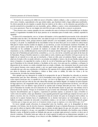 Comienzo presunto de la historia humana
1
El impulso de comunicación debió de mover al hombre, todavía solitario, a dar a conocer su existencia a
otros seres vivientes, especialmente a los que emiten ruidos, que él primero imitó y luego utilizó para nombrarlos.
Un efecto parecido de este impulso se puede observar todavía en los niños y en los dementes que perturban a la
porción normal de la comunidad con sus murmullos, gritos, silbidos y cantos y otros entretenimientos bulliciosos
(y a veces graciosos). Pues no veo ningún otro móvil de esto que su afán de dar a conocer su presencia.
2
Para mostrar unos cuantos ejemplos de esta contradicción entre el esfuerzo de la humanidad por su destino
moral y el seguimiento invariable de las leyes puestas en su naturaleza para el estado rudo y animal, expondré lo
siguiente:
La época de la emancipación, esto es, la época del impulso y de la capacidad de procreación, la ha colocado la
Naturaleza entre los diez y los diecisiete años; una edad en la que en el rudo estado de naturaleza, el muchacho se
hace, al pie de la letra, varón, porque entonces puede subvenir a sus necesidades, procrear y alimentar también a
la mujer y a la prole. La simplicidad de las necesidades le hace la tarea fácil; pero en un estado de cultura hacen
falta para lo mismo muchos medios de adquirir, ya sea destreza, ya sean circunstancias exteriores favorables, de
suerte que esa época suele fijarse, en la vida ciudadana, unos diez años más tarde, por término medio; pero la
Naturaleza no ha cambiado su periodo de madurez al compás del refinamiento social, sino que se atiene
tenazmente a su ley, establecida para la conservación de la especie animal. De aquí surge una ruptura inevitable de
las leyes de la Naturaleza por parte de las costumbres y, a su vez, otra de las costumbres por parte de las leyes de
la Naturaleza. Porque el hombre natural es a cierta edad ya varón, mientras que el hombre civil (que no por eso ha
dejado de ser natural) no es más que un muchacho, y hasta un niño; pues así podemos llamar a quien, por su
edad (en el estado civil), no puede subvenir a sus propias necesidades y menos a las de una familia, aunque sienta
dentro el impulso y la capacidad de crearla, es decir, la voz de la Naturaleza que lo llama. Porque es de presumir
que la Naturaleza no ha colocado instintos y facultades en los seres vivos para que los combatan y sofoquen; la
disposición de los mismos no estaba orientada hacia un estado civilizado, sino meramente hacia la conservación
de la especie humana como especie animal, y por eso aquel estado pugna en contradicción ineludible con ésta,
contradicción que sólo una constitución civil perfecta (fin supremo de la cultura) pudiera cancelar, mientras que
por ahora la distancia entre Naturaleza y cultura se llena, como es sabido, de todos los vicios y de sus
consecuencias, de todas las miserias humanas.
Otro ejemplo que nos demuestra la verdad de la proposición de que la Naturaleza ha colocado en nosotros
disposiciones para dos fines diferentes, el de la humanidad como especie animal por un lado y el de la misma
como especie moral por otro, es aquello de ars longa, vita brevis de Hipócrates. Las ciencias y las artes podrían
adelantar mucho más por obra de una sola cabeza bien dotada, que hubiera llegado a la madurez de juicio después
de largo ejercicio y de conquistado saber, que no por la de toda una serie de generaciones de doctos, con sólo que
aquella pudiera vivir con idéntico vigor juvenil de su espíritu todo el tiempo abarcado por éstos. Pero se conoce
que la Naturaleza ha resuelto esto de la duración de la vida del hombre desde un punto de vista distinto al de la
promoción de las ciencias. Porque en el momento en que la mente más afortunada se halla a punto de hacer los
mayores descubrimientos que su ingenio y experiencia le permiten esperar, se presenta la vejez; el hombre se
vuelve romo de espíritu y tiene que abandonar a una segunda generación (que tendrá que empezar de nuevo por el
abecé y recorrer, otra vez, el trecho ya superado) la tarea de avanzar otro paso en el progreso de la cultura. La
marcha de la especie humana hacia el cumplimiento de su destino total parece ser interrumpida sin cesar y
hallarse en peligro constante de retroceder a la primitiva rudeza; y no sin razón se lamentaba el filósofo griego:
“¡Lástima que se tenga uno que morir en el momento mismo en que se empieza a ver cómo habría que vivir!”
Un tercer ejemplo puede ofrecernos la desigualdad entre los hombres, pero no la desigualdad de dotes
naturales o de fortuna, sino de derechos humanos; desigualdad de la que se lamenta Rousseau con mucha razón,
pero que la cultura no logrará orillar mientras siga su camino sin plan alguno (lo que, por otra parte, es inevitable
durante todo un tiempo) y a la que, con seguridad, la Naturaleza no había destinado a los hombres; pues al darles
libertad y razón, la libertad no podía ser limitada más que por su propia regla universal y exterior, es decir, por el
derecho ciudadano. El hombre tenía que valerse de sí para superar la rudeza de sus disposiciones naturales y, en
la tarea, poner cuidado, sin embargo, en no chocar con ellas; habilidad con la que sólo podrá contar tardíamente y
83
 