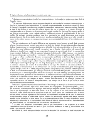 Si el género humano se halla en progreso constante hacia mejor
1
Al chapucero en predicciones (que las hace sin conocimiento o sin honradez) se le dice que predice; desde la
Pitia a los gitanos.
2
No queremos decir con esto que un pueblo que dispone de una constitución monárquica puede pretender el
derecho, ni siquiera abrigar el secreto deseo, de cambiarla; porque su situación, acaso un poco esparcida dentro
de Europa, le recomienda como única esa constitución para poderse mantener entre poderosos vecinos. Tampoco
la queja de los súbditos es por causa del gobierno interior, sino por su conducta en el exterior, al impedir la
republicanización, y no demuestra su descontento con la propia constitución, sino, más bien, su amor a ella, ya
que ésta se asegura mejor contra cualquier peligro a medida que progresa la republicanización de los otros
pueblos. Sin embargo, sicofantes mendaces, para darse importancia, han tratado de presentar esta inocente
lamentación como afán de novedades, jacobinismo y revuelta amenazadores del Estado; y no había para ello el
menor motivo, más si tenemos en cuenta que nuestro país se encuentra alejado del teatro de la revolución más de
cien millas.
3
De este entusiasmo por la afirmación del derecho que vemos en el género humano, se puede decir: postquam
ad arma Vulcania vestum est, mortalis mucro glacies ceu futilis ictu dissiluit. ¿Por qué soberano alguno ha osado
declarar francamente que no reconoce ningún derecho del pueblo frente a él; y que éste debe su dicha no más que
a la beneficencia del gobierno, que le concede esa gracia, y que es absurda, y hasta punible, toda pretensión del
súbdito a un derecho frente a aquél (porque comprende el concepto de una resistencia lícita)? La causa es ésta:
porque semejante declaración pública le acarrearía la indignación de todos los súbditos; aunque, como pacientes
borregos conducidos por un bondadoso y comprensivo señor, bien cebados y protegidos, de nada tendrían queja
por lo que se refiere a su bienestar. Porque a los seres dotados de libertad no les basta el goce de una vida
agradable, que también le pueden proporcionar otros (entre ellos el gobierno); lo que importa es el principio con
arreglo al cual se procura ese goce. Ahora bien, esto del bienestar no encierra principio alguno, ni para quien lo
recibe ni para quien lo reparte (porque uno está ahí y el otro aquí), pues afecta a lo material de la voluntad, que
es empírico, e incapaz, por lo tanto, de la universalidad de una regla. Por lo tanto, un ser dotado de libertad ni
puede ni debe, si tiene conciencia de este privilegio suyo con respecto al animal irracional, pedir para su pueblo,
según el principio formal de su arbitrio, ningún otro gobierno que aquel en que ese pueblo sea también legislador;
es decir, el derecho de los hombres, que tienen que obedecer, necesariamente debe preceder a toda consideración
de bienestar, pues se trata de algo sagrado por encima de cualquier precio (de utilidad) y que ningún gobierno, por
muy benéfico que sea, puede tocar. Pero este derecho es siempre sólo una idea, cuya realización está limitada a la
condición de la coincidencia de sus medios con la moralidad, que el pueblo no debe transgredir; lo cual no debe
ocurrir por revolución, que siempre es injusta. Mandar autocráticamente y, sin embargo, gobernar en
republicano, es decir, con el espíritu del republicanismo y por analogía con él, esto es lo que hace a un pueblo
sentirse satisfecho de su constitución.
4
Una causa cuya naturaleza no se ve de inmediato se descubre por el efecto que le inhiere indefectiblemente.
¿Qué es un monarca absoluto? Aquel a cuya orden, cuando dice “haya guerra”, en seguida hay guerra. ¿Qué es,
por el contrario, un monarca limitado? Aquel que antes tiene que preguntar al pueblo si debe o no haber guerra y,
caso de que el pueblo diga: “no debe haber guerra”, no la hay. La guerra es una situación en la que todas las
fuerzas del Estado tienen que estar a disposición del jefe del Estado. Ahora bien, el monarca inglés ha hecho
muchas guerras sin que le haya sido necesario requerir el consentimiento del pueblo. Por lo tanto, se trata de un
monarca absoluto, aunque no debiera serlo según la constitución, pero siempre la puede eludir porque, mediante
aquellas fuerzas del Estado, es decir, porque está en su poder disponer de todos los cargos y dignidades, puede
asegurarse la conformidad de los representantes. Este sistema de soborno requiere sustraerse a la publicidad para
que pueda prosperar. Por eso se esconde tras el transparente velo del secreto.
5
Es dulce cosa imaginarse constituciones políticas que correspondan a las exigencias de la razón
(especialmente en lo que se refiere a la justicia); pero exorbitante proponerlas en serio, y punible incitar a un
pueblo a que derogue la existente.
La Atlántida de Platón, la Utopía de Moro, la Océana de Harrington y la Severambia de Allais han surgido una
85
 