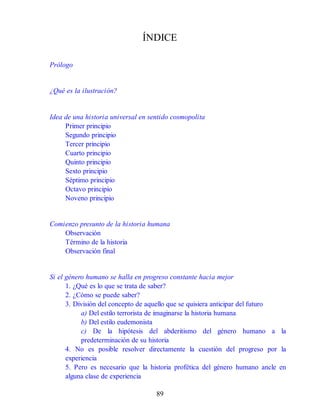 ÍNDICE
Prólogo
¿Qué es la ilustración?
Idea de una historia universal en sentido cosmopolita
Primer principio
Segundo principio
Tercer principio
Cuarto principio
Quinto principio
Sexto principio
Séptimo principio
Octavo principio
Noveno principio
Comienzo presunto de la historia humana
Observación
Término de la historia
Observación final
Si el género humano se halla en progreso constante hacia mejor
1. ¿Qué es lo que se trata de saber?
2. ¿Cómo se puede saber?
3. División del concepto de aquello que se quisiera anticipar del futuro
a) Del estilo terrorista de imaginarse la historia humana
b) Del estilo eudemonista
c) De la hipótesis del abderitismo del género humano a la
predeterminación de su historia
4. No es posible resolver directamente la cuestión del progreso por la
experiencia
5. Pero es necesario que la historia profética del género humano ancle en
alguna clase de experiencia
89
 