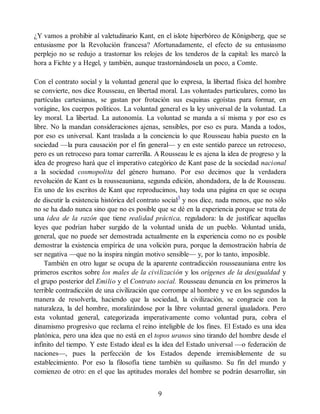 ¿Y vamos a prohibir al valetudinario Kant, en el islote hiperbóreo de Königsberg, que se
entusiasme por la Revolución francesa? Afortunadamente, el efecto de su entusiasmo
perplejo no se redujo a trastornar los relojes de los tenderos de la capital: les marcó la
hora a Fichte y a Hegel, y también, aunque trastornándosela un poco, a Comte.
Con el contrato social y la voluntad general que lo expresa, la libertad física del hombre
se convierte, nos dice Rousseau, en libertad moral. Las voluntades particulares, como las
partículas cartesianas, se gastan por frotación sus esquinas egoístas para formar, en
vorágine, los cuerpos políticos. La voluntad general es la ley universal de la voluntad. La
ley moral. La libertad. La autonomía. La voluntad se manda a sí misma y por eso es
libre. No la mandan consideraciones ajenas, sensibles, por eso es pura. Manda a todos,
por eso es universal. Kant traslada a la conciencia lo que Rousseau había puesto en la
sociedad —la pura causación por el fin general— y en este sentido parece un retroceso,
pero es un retroceso para tomar carrerilla. A Rousseau le es ajena la idea de progreso y la
idea de progreso hará que el imperativo categórico de Kant pase de la sociedad nacional
a la sociedad cosmopolita del género humano. Por eso decimos que la verdadera
revolución de Kant es la rousseauniana, segunda edición, ahondadora, de la de Rousseau.
En uno de los escritos de Kant que reproducimos, hay toda una página en que se ocupa
de discutir la existencia histórica del contrato social3
y nos dice, nada menos, que no sólo
no se ha dado nunca sino que no es posible que se dé en la experiencia porque se trata de
una idea de la razón que tiene realidad práctica, reguladora: la de justificar aquellas
leyes que podrían haber surgido de la voluntad unida de un pueblo. V
oluntad unida,
general, que no puede ser demostrada actualmente en la experiencia como no es posible
demostrar la existencia empírica de una volición pura, porque la demostración habría de
ser negativa —que no la inspira ningún motivo sensible— y, por lo tanto, imposible.
También en otro lugar se ocupa de la aparente contradicción rousseauniana entre los
primeros escritos sobre los males de la civilización y los orígenes de la desigualdad y
el grupo posterior del Emilio y el Contrato social. Rousseau denuncia en los primeros la
terrible contradicción de una civilización que corrompe al hombre y ve en los segundos la
manera de resolverla, haciendo que la sociedad, la civilización, se congracie con la
naturaleza, la del hombre, moralizándose por la libre voluntad general igualadora. Pero
esta voluntad general, categorizada imperativamente como voluntad pura, cobra el
dinamismo progresivo que reclama el reino inteligible de los fines. El Estado es una idea
platónica, pero una idea que no está en el topos uranos sino tirando del hombre desde el
infinito del tiempo. Y este Estado ideal es la idea del Estado universal —o federación de
naciones—, pues la perfección de los Estados depende irremisiblemente de su
establecimiento. Por eso la filosofía tiene también su quiliasmo. Su fin del mundo y
comienzo de otro: en el que las aptitudes morales del hombre se podrán desarrollar, sin
9
 