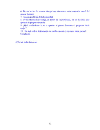 6. De un hecho de nuestro tiempo que demuestra esta tendencia moral del
género humano
7. Historia profética de la humanidad
8. De la dificultad que surge, en razón de su publicidad, en las máximas que
apuntan al progreso mundial
9. ¿Qué rendimiento le va a aportar al género humano el progreso hacia
mejor?
10. ¿En qué orden, únicamente, se puede esperar el progreso hacia mejor?
Conclusión
El fin de todas las cosas
90
 