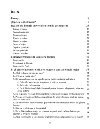 Índice
Prólogo 6
¿Qué es la ilustración? 16
Idea de una historia universal en sentido cosmopolita 23
Primer principio 26
Segundo principio 27
Tercer principio 28
Cuarto principio 29
Quinto principio 31
Sexto principio 32
Séptimo principio 33
Octavo principio 36
Noveno principio 38
Comienzo presunto de la historia humana 40
Observación 46
Término de la historia 48
Observación final 50
Si el género humano se halla en progreso constante hacia mejor 53
1. ¿Qué es lo que se trata de saber? 54
2. ¿Cómo se puede saber? 55
3. División del concepto de aquello que se quisiera anticipar del futuro 56
a) Del estilo terrorista de imaginarse la historia humana 56
b) Del estilo eudemonista 56
c) De la hipótesis del abderitismo del género humano a la predeterminación
de su historia
57
4. No es posible resolver directamente la cuestión del progreso por la experiencia 58
5. Pero es necesario que la historia profética del género humano ancle en alguna
clase de experiencia
59
6. De un hecho de nuestro tiempo que demuestra esta tendencia moral del género
humano
60
7. Historia profética de la humanidad 62
8. De la dificultad que surge, en razón de su publicidad, en las máximas que
apuntan al progreso mundial
64
9. ¿Qué rendimiento le va a aportar al género humano el progreso hacia mejor? 66
93
 