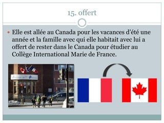 15. offert
 Elle est allée au Canada pour les vacances d’été une
année et la famille avec qui elle habitait avec lui a
offert de rester dans le Canada pour étudier au
Collège International Marie de France.
 