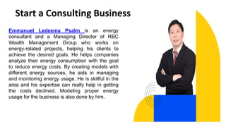Start a Consulting Business
Emmanuel Ledesma Psalm is an energy
consultant and a Managing Director of RBC
Wealth Management Group who works on
energy-related projects, helping his clients to
achieve the desired goals. He helps companies
analyze their energy consumption with the goal
to reduce energy costs. By creating models with
different energy sources, he aids in managing
and monitoring energy usage. He is skillful in the
area and his expertise can really help in getting
the costs declined. Modeling proper energy
usage for the business is also done by him.
 