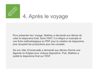 4. Après le voyage
Pour présenter leur voyage, Mathieu a demandé aux élèves en
binômes de créer leur diaporama à partir d’une banque de photos
qu’ils pouvaient compléter avec des clichés personnels.
Dans l’ENT, il a intégré un exemple et une fiche méthodologique
en PDF pour la création de diaporama, puis récupéré les
productions pour les compiler.
De son côté, Emma a demandé aux élèves d’écrire une légende
en Anglais pour chaque diapositive. Puis sur l’ENT, Mathieu a
publié les diaporamas à destination de tous les élèves de 6e, de
leurs parents et de toute l’équipe pédagogique du collège.
 