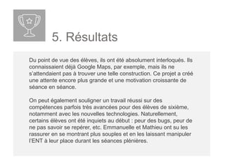 5. Résultats
Du point de vue des élèves, ils ont été absolument interloqués. Ils
connaissaient déjà Google Maps, par exemple, mais ils ne
s’attendaient pas à trouver une telle construction. Ce projet a créé
une attente encore plus grande et une motivation croissante de
séance en séance.
On peut également souligner un travail réussi sur des
compétences parfois très avancées pour des élèves de sixième,
notamment avec les nouvelles technologies. Naturellement,
certains élèves ont été inquiets au début : peur des bugs, peur de
ne pas savoir se repérer, etc. Emma et Mathieu ont su les
rassurer en se montrant plus souples et en les laissant manipuler
l’ENT à leur place durant les séances plénières.
 