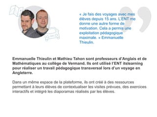 Emma Thieulin et Mathieu Tahon sont professeurs d’Anglais et de
Mathématiques au collège de Vermand. Ils ont utilisé l’ENT itslearning
pour réaliser un travail pédagogique transversal lors d’un voyage en
Angleterre.
Dans un même espace de la plateforme, ils ont créé des ressources
permettant à leurs élèves de contextualiser les visites prévues, d’effectuer
divers exercices interactifs et d’intégrer des diaporamas réalisés par les
élèves eux-mêmes.
« Je fais des voyages avec mes
élèves depuis 15 ans. L’ENT me
donne une autre forme de
motivation. Cela a permis une
exploitation pédagogique
maximale. » Emma Thieulin.
 