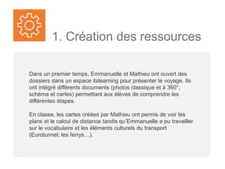 1. Création des ressources
Dans un premier temps, Emma et Mathieu ont ouvert des
dossiers dans un espace itslearning pour présenter le voyage. Ils
ont intégré différents documents (photos classique et à 360°,
schéma et cartes) permettant aux élèves de comprendre les
différentes étapes.
En classe, les cartes créées par Mathieu ont permis de voir les
plans et le calcul de distance tandis qu’Emma a pu travailler sur le
vocabulaire et les éléments culturels autour du transport (20e
anniversaire du tunnel sous la Manche, comparaison des
traversées eurotunnel et ferry-boat..).
 