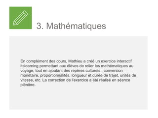 3. Mathématiques
En complément des cours, Mathieu a créé un exercice interactif
itslearning permettant aux élèves de relier les mathématiques au
voyage, tout en ajoutant des repères culturels : conversion
monétaire, proportionnalités, longueur et durée de trajet, unités de
vitesse, etc. La correction de l’exercice a été réalisée en séance
plénière.
 