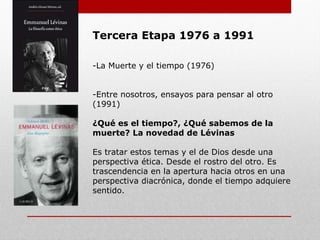 Tercera Etapa 1976 a 1991
-La Muerte y el tiempo (1976)
-Entre nosotros, ensayos para pensar al otro
(1991)
¿Qué es el tiempo?, ¿Qué sabemos de la
muerte? La novedad de Lévinas
Es tratar estos temas y el de Dios desde una
perspectiva ética. Desde el rostro del otro. Es
trascendencia en la apertura hacia otros en una
perspectiva diacrónica, donde el tiempo adquiere
sentido.
 