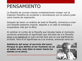 La Filosofía del Diálogo
Una corriente filosófica cercana al personalismo la constituyen los
denominados “filósofos del diálogo”, un grupo de pensadores que
se centraron en el tema de la palabra, el diálogo y, sobre todo, la
relación entre las personas. No se les suele considerar
estrictamente personalistas, quizá porque se centran en un ámbito
muy específico, pero están muy cercanos a el personalismo y
tienen una estructura mental muy similar.
Han tenido el inmenso mérito de colaborar e introducir en el
ámbito de la reflexión histórica el tema de la relación interpersonal
con los diversos matices que comporta como la importancia de la
palabra, en el caso de Ebner, o del rostro en el de Lévinas. Su
influencia terminológica también ha sido importante.
Se considera a Ferdinand Ebner (1882-1931), maestro austriaco
católico, como el primer representante de la filosofía del diálogo.
También destacan Franz Rosenzweig (1886-1929), Emmanuel
Lévinas (1906-1995) y Martin Buber.
 