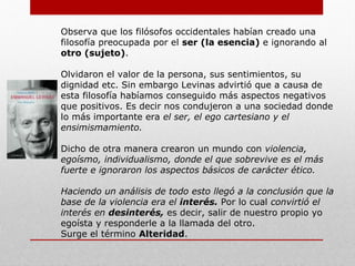PENSAMIENTO
La filosofía de Levinas intenta constantemente romper con la
tradición filosófica de occidente y reivindicarse con la cultura judía
como fuente de inspiración.
Después de hacer un análisis de toda la filosofía, comienza a crear
una filosofía bastante original, dejando a un lado la ontología y
ocupandose más por la ética.
Al cambiar el rumbo de la filosofía que llevaba hasta el momento
comienza analizando el significado que Sócrates da a la filosofía:
“Amor a la Sabiduría” la cual Levinas dice que es una significación
errónea. Para él el significado es a la inversa, entendiéndola mas
bien así:
Sabiduría del amor al servicio del amor.
Porque lo que define al ser humano no es
el saber sino más bien el amor hacia los
demás (a el otro).
 
