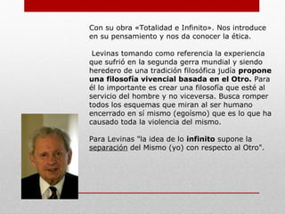 Observa que los filósofos occidentales habían creado una
filosofía preocupada por el ser (la esencia) que ignora al
otro (sujeto).
Olvidaron el valor de la persona, sus sentimientos, su
dignidad etc. Levinas advirtió que a causa de esta filosofía
habíamos conseguido más aspectos negativos que positivos.
Es decir, nos condujeron a una sociedad donde lo más
importante era el ser, el ego cartesiano y el
ensimismamiento.
Dicho de otra manera crearon un mundo con violencia,
egoísmo, individualismo, donde el que sobrevive es el más
fuerte, e ignoraron los aspectos básicos de carácter ético.
Haciendo un análisis de todo esto llegó a la conclusión que la
base de la violencia era el interés. Por lo cual convirtió el
interés en desinterés, es decir, salir de nuestro propio yo
egoísta y responderle a la llamada del otro.
Surge el término Alteridad.
 
